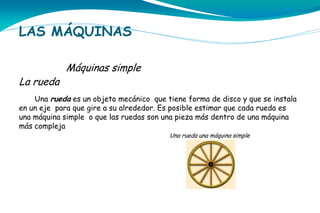 LAS MÁQUINAS

La rueda

Máquinas simple

Una rueda es un objeto mecánico que tiene forma de disco y que se instala
en un eje para que gire a su alrededor. Es posible estimar que cada rueda es
una máquina simple o que las ruedas son una pieza más dentro de una máquina
más compleja
Una rueda una máquina simple

 
