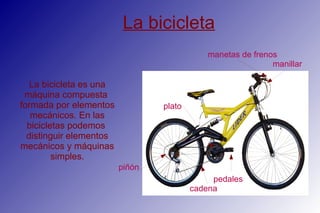 La bicicleta
La bicicleta es una
máquina compuesta
formada por elementos
mecánicos. En las
bicicletas podemos
distinguir elementos
mecánicos y máquinas
simples.
manillar
plato
cadena
manetas de frenos
pedales
piñón
 