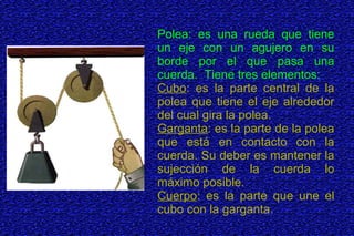 Polea: es una rueda que tiene
un eje con un agujero en su
borde por el que pasa una
cuerda. Tiene tres elementos:
Cubo: es la parte central de la
polea que tiene el eje alrededor
del cual gira la polea.
Garganta: es la parte de la polea
que está en contacto con la
cuerda. Su deber es mantener la
sujección de la cuerda lo
máximo posible.
Cuerpo: es la parte que une el
cubo con la garganta.
 