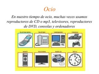 Ocio
En nuestro tiempo de ocio, muchas veces usamos
reproductores de CD o mp3, televisores, reproductores
de DVD, consolas y ordenadores
 