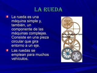 La ruedaLa rueda
La rueda es unaLa rueda es una
máquina simple y,máquina simple y,
también, untambién, un
componente de lascomponente de las
máquinas complejas.máquinas complejas.
Consiste en una piezaConsiste en una pieza
circular que giracircular que gira
entorno a un eje.entorno a un eje.
Las ruedas seLas ruedas se
emplean para muchosemplean para muchos
vehículos.vehículos.
 