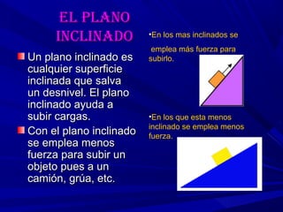 eL pLanoeL pLano
incLinadoincLinado
Un plano inclinado esUn plano inclinado es
cualquier superficiecualquier superficie
inclinada que salvainclinada que salva
un desnivel. El planoun desnivel. El plano
inclinado ayuda ainclinado ayuda a
subir cargas.subir cargas.
Con el plano inclinadoCon el plano inclinado
se emplea menosse emplea menos
fuerza para subir unfuerza para subir un
objeto pues a unobjeto pues a un
camión, grúa, etc.camión, grúa, etc.
•En los mas inclinados se
emplea más fuerza para
subirlo.
•En los que esta menos
inclinado se emplea menos
fuerza.
 