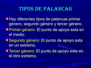 Tipos de palancasTipos de palancas
Hay diferentes tipos de palancas primerHay diferentes tipos de palancas primer
género, segundo género y tercer género.género, segundo género y tercer género.
Primer género:Primer género: El punto de apoyo esta enEl punto de apoyo esta en
el medio.el medio.
Segundo género:Segundo género: El punto de apoyo estaEl punto de apoyo esta
en un extremo.en un extremo.
Tercer género:Tercer género: El punto de apoyo esta enEl punto de apoyo esta en
el otro extremo.el otro extremo.
 