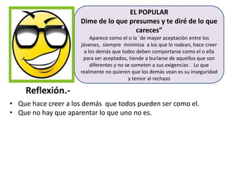 EL POPULAR
Dime de lo que presumes y te diré de lo que
careces”
Aparece como el o la ´de mayor aceptación entre los
jóvenes, siempre minimiza a los que lo rodean, hace creer
a los demás que todos deben comportarse como el o ella
para ser aceptados, tiende a burlarse de aquellos que son
diferentes y no se someten a sus exigencias . Lo que
realmente no quieren que los demás vean es su inseguridad
y temor al rechazo

Reflexión.• Que hace creer a los demás que todos pueden ser como el.
• Que no hay que aparentar lo que uno no es.

 