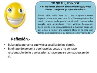 YO NO FUI, YO NO SE
A mí me llaman el tonto, el tonto de mi lugar, todos
comen trabajando, yo como sin trabajar
Nunca sabe nada, hace las cosas y aparece como
ingenuo e inocente, con su actitud hace culpables a los
que lo rodean y nadie puede cuestionarlo porque se las
arregla para presentarse como víctima. Realmente
tiene miedo a la responsabilidad, a hacerse cargo de
sus actos, a tomar una postura ética en la vida por
temor a no hacerlo bien, su posición es muy cómoda

Reflexión.• Es la típica persona que vive a costilla de los demás.
• Es el tipo de persona que hace las cosas y no se hace
responsable de lo que ocasiona, hace que se compadezcan de
el.

 