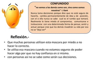 CONFUNDIDO
"no vemos a los demás como son, sino como somos
nosotros“ I. Kant
Nunca toma decisiones porque dice que no está seguro de
hacerlo, cambia permanentemente de idea y de posición,
con el o ella nunca se sabe cual es el rumbo que tomará.
Realmente le tiene miedo al compromiso, comunicarse e
invloucrarse con una determinada forma de pensar, sentir y
actuar porque cree que los demás invadirán su vida por eso
no se “deja ver”

Reflexión.• Que muchas personas utilizan esta mascara por miedo a no
hacer lo correcto.
• Se utiliza esa mascara cuando no estamos seguros de poder
hacer algo por que no hay confianza en si mismo.
• con personas así no se sabe como serán sus decisiones.

 