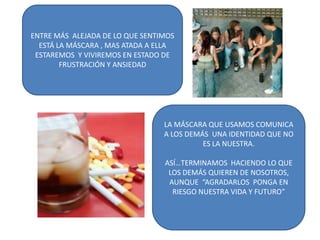 ENTRE MÁS ALEJADA DE LO QUE SENTIMOS
ESTÁ LA MÁSCARA , MAS ATADA A ELLA
ESTAREMOS Y VIVIREMOS EN ESTADO DE
FRUSTRACIÓN Y ANSIEDAD
LA MÁSCARA QUE USAMOS COMUNICA
A LOS DEMÁS UNA IDENTIDAD QUE NO
ES LA NUESTRA.
ASÍ…TERMINAMOS HACIENDO LO QUE
LOS DEMÁS QUIEREN DE NOSOTROS,
AUNQUE “AGRADARLOS PONGA EN
RIESGO NUESTRA VIDA Y FUTURO”
 