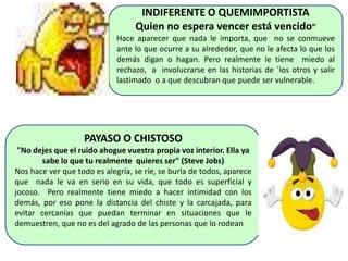 INDIFERENTE O QUEMIMPORTISTA
Quien no espera vencer está vencido”
Hace aparecer que nada le importa, que no se conmueve
ante lo que ocurre a su alrededor, que no le afecta lo que los
demás digan o hagan. Pero realmente le tiene miedo al
rechazo, a involucrarse en las historias de ´los otros y salir
lastimado o a que descubran que puede ser vulnerable.
PAYASO O CHISTOSO
"No dejes que el ruido ahogue vuestra propia voz interior. Ella ya
sabe lo que tu realmente quieres ser" (Steve Jobs)
Nos hace ver que todo es alegría, se ríe, se burla de todos, aparece
que nada le va en serio en su vida, que todo es superficial y
jocoso. Pero realmente tiene miedo a hacer intimidad con los
demás, por eso pone la distancia del chiste y la carcajada, para
evitar cercanías que puedan terminar en situaciones que le
demuestren, que no es del agrado de las personas que lo rodean
 