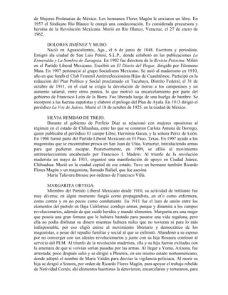 de Mujeres Proletarias de México. Los hermanos Flores Magón le enviaron un libro. En
1957 el Sindicato Río Blanco le otorgó una condecoración. Es considerada precursora y
heroína de la Revolución Mexicana. Murió en Río Blanco, Veracruz, el 27 de enero de
1962.

       DOLORES JIMÉNEZ Y MURO.
       Nació en Aguascalientes, Ags., el 6 de junio de 1848. Escritora y periodista.
Emigró ala ciudad de San Luis Potosí, S.L.P., donde colaboró en las publicaciones La
Esmeralda y La Sombra de Zaragoza. En 1902 fue directora de la Revista Potosina. Militó
en el Partido Liberal Mexicano. Escribió en El Diario del Hogar, dirigido por Filomeno
Mata. En 1907 perteneció al grupo Socialismo Mexicano. Se unió al maderismo en 1910,
año en que fundó el Club Femenil Antirreeleccionista Hijas de Cuauhtémoc. Participó en la
redacción del Plan Político y Social proclamado en Tacubaya, Distrito Federal, el 31 de
octubre de 1911, en el cual se exigía la devolución de tierras a los campesinos y un
aumento salarial, entre otros puntos, lo que motivó su encarcelamiento por parte del
gobierno de Francisco León de la Barra. Fue liberada luego de una huelga de hambre. Se
incorporó a las fuerzas zapatistas y elaboró el prólogo del Plan de Ayala. En 1913 dirigió el
periódico La Voz de Juárez. Murió el 18 de octubre de 1925, en la ciudad de México.

        SILVIA REMBAO DE TREJO.
        Durante el gobierno de Porfirio Díaz se relacionó con mujeres opositoras al
régimen en el estado de Chihuahua, entre las que se contaron Carlota Antuna de Borrego,
quien publicaba el periódico El campo Libre, Herminia Garza, y la señora Pérez de León.
En 1906 formó parte del Partido Liberal Mexicano en El Paso, Texas. En 1907 ayudó a los
magonistas que se encontraban presos en San Juan de Ulúa, Veracruz, introduciendo armas
para que pudieran escapar. Posteriormente, en 1909, se afilió al movimiento
antirreeleccionísta encabezado por Francisco I. Madero. Al triunfo de la revolución
maderista en mayo de 1911, organizó una manifestación de apoyo en Ciudad Juárez,
Chihuahua. Murió en la ciudad capital de ese estado. Tuvo un hermano también Ricardo
Flores Magón y un magonista, llamado Rafael, que fue asesina
        María Talavera Brouse por órdenes de Francisco Villa.

        MARGARITA ORTEGA.
        Miembro del Partido Liberal Mexicano desde 1910, su actividad de militante fue
muy diversa; en algún momento fungió como propagandista, en otro como enfermera,
como correo y en no pocos como combatiente. En 1911 fue el lazo de unión entre los
elementos del partido en Baja California: condujo armas, parque y dinamita a los campos
revolucionarios, además de que cuidó heridos y mandó alimentos. Margarita era una mujer
que poseía una gran fortuna que le hubiera bastado para pasarse una vida regalona, pero
ella no podía disfrutar su dinero mientras hubiera miles que no tuvieran ni para lo más
indispensable, por eso eligió unirse al movimiento libertario y democrático de los
magonistas, a pesar del repudio familiar y social al que se enfrentó. Abandonó a su esposo
por no converger con sus ideales revolucionarios y junto con su hija Rosaura continuó al
servicio del PLM. Al triunfo de la revolución maderista, ella y su hija fueron exiliadas con
la amenaza de que si volvían serían pasadas por las armas. Al llegar a Yuma, Arizona, fue
arrestada; poco después salió y se dirigió a Phoenix, en ese mismo estado norteamericano,
donde adoptó el nombre de María Valdés para desviar la vigilancia policiaca. Al morir su
hija se dirigió a Sonora, por orden de Ricardo Flores Magón, para apoyar el trabajo rebelde
de Natividad Cortés; ahí elementos huertistas la detuvieron, encarcelaron y torturaron, para
 