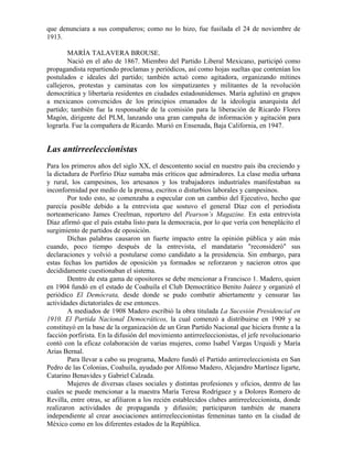 que denunciara a sus compañeros; como no lo hizo, fue fusilada el 24 de noviembre de
1913.

        MARÍA TALAVERA BROUSE.
        Nació en el año de 1867. Miembro del Partido Liberal Mexicano, participó como
propagandista repartiendo proclamas y periódicos, así como hojas sueltas que contenían los
postulados e ideales del partido; también actuó como agitadora, organizando mítines
callejeros, protestas y caminatas con los simpatizantes y militantes de la revolución
democrática y libertaria residentes en ciudades estadounidenses. María aglutinó en grupos
a mexicanos convencidos de los principios emanados de la ideología anarquista del
partido; también fue la responsable de la comisión para la liberación de Ricardo Flores
Magón, dirigente del PLM, lanzando una gran campaña de información y agitación para
lograrla. Fue la compañera de Ricardo. Murió en Ensenada, Baja California, en 1947.


Las antirreeleccionistas
Para los primeros años del siglo XX, el descontento social en nuestro país iba creciendo y
la dictadura de Porfirio Díaz sumaba más críticos que admiradores. La clase media urbana
y rural, los campesinos, los artesanos y los trabajadores industriales manifestaban su
inconformidad por medio de la prensa, escritos o disturbios laborales y campesinos.
        Por todo esto, se comenzaba a especular con un cambio del Ejecutivo, hecho que
parecía posible debido a la entrevista que sostuvo el general Díaz con el periodista
norteamericano James Creelman, reportero del Pearson’s Magazine. En esta entrevista
Díaz afirmó que el país estaba listo para la democracia, por lo que vería con beneplácito el
surgimiento de partidos de oposición.
        Dichas palabras causaron un fuerte impacto entre la opinión pública y aún más
cuando, poco tiempo después de la entrevista, el mandatario "reconsideró" sus
declaraciones y volvió a postularse como candidato a la presidencia. Sin embargo, para
estas fechas los partidos de oposición ya formados se reforzaron y nacieron otros que
decididamente cuestionaban el sistema.
        Dentro de esta gama de opositores se debe mencionar a Francisco 1. Madero, quien
en 1904 fundó en el estado de Coahuila el Club Democrático Benito Juárez y organizó el
periódico El Demócrata, desde donde se pudo combatir abiertamente y censurar las
actividades dictatoriales de ese entonces.
        A mediados de 1908 Madero escribió la obra titulada La Sucesión Presidencial en
1910. El Partida Nacional Democráticos, la cual comenzó a distribuirse en 1909 y se
constituyó en la base de la organización de un Gran Partido Nacional que hiciera frente a la
facción porfirista. En la difusión del movimiento antirreeleccionistas, el jefe revolucionario
contó con la eficaz colaboración de varias mujeres, como Isabel Vargas Urquidi y María
Arias Bernal.
        Para llevar a cabo su programa, Madero fundó el Partido antirreeleccionista en San
Pedro de las Colonias, Coahuila, ayudado por Alfonso Madero, Alejandro Martínez ligarte,
Catarino Benavides y Gabriel Calzada.
        Mujeres de diversas clases sociales y distintas profesiones y oficios, dentro de las
cuales se puede mencionar a la maestra María Teresa Rodríguez y a Dolores Romero de
Revilla, entre otras, se afiliaron a los recién establecidos clubes antirreeleccionista, donde
realizaron actividades de propaganda y difusión; participaron también de manera
independiente al crear asociaciones antirreeleccionistas femeninas tanto en la ciudad de
México como en los diferentes estados de la República.
 