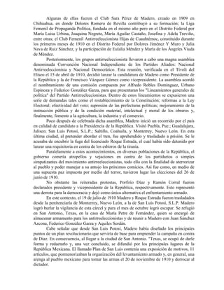 Algunas de ellas fueron el Club Sara Pérez de Madero, creado en 1909 en
Chihuahua, en donde Dolores Romero de Revilla contribuyó a su formación; la Liga
Femenil de Propaganda Política, fundada en el mismo año pero en el Distrito Federal por
María Luisa Urbina, Joaquina Negrete, María Aguilar Castaño, Josefina y Adela Treviño,
entre otras; el Club Femenil Antirreeleccionista Hijas de Cuauhtémoc, constituido durante
los primeros meses de 1910 en el Distrito Federal por Dolores Jiménez Y Muro y Julia
Nava de Ruiz Sánchez, y la participación de Eulalia Méndez y María de los Ángeles Viuda
de Méndez.
        Posteriormente, los grupos antirreeleccionista llevaron a cabo una magna asamblea
denominada Convención Nacional Independiente de los Partidos Aliados: Nacional
Antirreeleccionista y Nacional Democrático. Esta reunión, verificada en el Tívoli del
Elíseo el 15 de abril de 1910, decidió lanzar la candidatura de Madero como Presidente de
la República y la de Francisco Vázquez Gómez como vicepresidente. La asamblea acordó
el nombramiento de una comisión compuesta por Alfredo Robles Domínguez, Urbano
Espinoza y Federico González Garza, para que presentaran los "Lineamientos generales de
política" del Partido Antirreeleccionistas. Dentro de estos lineamientos se expusieron una
serie de demandas tales como el restablecimiento de la Constitución; reformas a la Ley
Electoral; efectividad del voto; supresión de las prefecturas políticas; mejoramiento de la
instrucción pública y de la condición material, intelectual y moral de los obreros y,
finalmente, fomento a la agricultura, la industria y el comercio.
        Poco después de celebrada dicha asamblea, Madero inició un recorrido por el país
en calidad de candidato a la Presidencia de la República. Visitó Puebla, Pue.; Guadalajara,
Jalisco; San Luis Potosí, S.L.P.; Saltillo, Coahuila, y Monterrey, Nuevo León. En esta
última ciudad, al pretender abordar el tren, fue aprehendido y trasladado a prisión. Se le
acusaba de encubrir la fuga del licenciado Roque Estrada, el cual había sido detenido por
lanzar una requisitoria en contra de los esbirros de la tiranía.
        Paralelamente a estos acontecimientos, en diversas poblaciones de la República, el
gobierno cometía atropellos y vejaciones en contra de los partidarios o simples
simpatizantes del movimiento antirreeleccionistas, todo ello con la finalidad de aterrorizar
al pueblo y poder manejar a su antojo los próximos comicios. Así fue como, en medio de
una supuesta paz impuesta por medio del terror, tuvieron lugar las elecciones del 26 de
junio de 1910.
        No obstante las reiteradas protestas, Porfirio Díaz y Ramón Corral fueron
declarados presidente y vicepresidente de la República, respectivamente. Esto representó
una derrota para la democracia y dejó como única alternativa el enfrentamiento armado.
        En este contexto, el 19 de julio de 1910 Madero y Roque Estrada fueron trasladados
desde la penitenciaría de Monterrey, Nuevo León, a la de San Luis Potosí, S.L.P. Madero
logró burlar la vigilancia de esta cárcel y para el mes de octubre logró escapar. Se refugió
en San Antonio, Texas, en la casa de María Petre de Fernández, quien se encargó de
almacenar armamento para los antirreeleccionistas y de reunir a Madero con Juan Sánchez
Azcona, Federico González Garza y Aquiles Serdán.
        Cabe señalar que desde San Luis Potosí, Madero había diseñado los principales
puntos de un plan revolucionario que serviría de base para emprender la campaña en contra
de Díaz. En consecuencia, al llegar a la ciudad de San Antonio. "Texas, se ocupó de darle
forma y redactarlo y, una vez concluido, se difundió por los principales lugares de la
República Mexicana. El llamado Plan de San Luis contenía una exposición de motivos, 11
artículos, que pormenorizaban la organización del levantamiento armado y, en general, una
arenga al pueblo mexicano para tomar las armas el 20 de noviembre de 1910 y derrocar al
dictador.
 