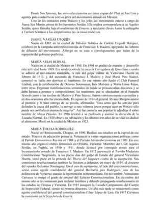 Desde San Antonio, los antirreeleccionistas enviaron copias del Plan de San Luis y
agentes para conferenciar con los jefes del movimiento armado en México.
       Uno de los contactos entre Madero y los jefes del movimiento estuvo a cargo de
Áurea San Martín, prima de los hermanos Serdán. Ella recibía correspondencia de Aquiles
Serdán, quien firmaba bajo el seudónimo de Ernesto, y mediante claves Aurea la entregaba
a Carmen Serdán o a los simpatizantes de- la causa maderista.

       ISABEL VARGAS URQUIDI.
       Nació en 1882 en la ciudad de México. Sobrina de Carlota Urquidi Márquez,
colaboró en la campaña antirreeleccionistas de Francisco I. Madero, apoyando las labores
de difusión del movimiento. Albergó en su casa a correligionarios que huían de la
represión del gobierno porfirista.

         MARÍA ARIAS BERNAL.
         Nació en la ciudad de México en 1884. En 1904 se graduó de maestra y desarrolló
esta actividad hasta 1909. Era subdirectora de la escuela Corregidora de Querétaro, cuando
se adhirió al movimiento maderista. A raíz del golpe militar de Victoriano Huerta en
febrero de 1913, y del asesinato de Francisco I. Madero y José María Pino Suárez,
comenzó su lucha por derrocar al huertismo. En ese mismo año fundó el Club Femenil
Lealtad, con la colaboración de Dolores Sotomayor, Inés Malváez y María Luisa Rojas,
entre otras. Organizó manifestaciones semanales en donde se pronunciaban discursos y se
daba lectura a poemas y composiciones; las reuniones, que se efectuaban en el Panteón
Francés junto a las tumbas de Madero y Pino Suárez, fueron constantemente reprimidas y
en dos ocasiones ella fue encarcelada. En agosto de 1914 el general Álvaro Obregón asistió
al panteón y le hizo entrega de su pistola, afirmando: "Esta arma que ha servido para
defender la causa del pueblo, la entrego a esta valerosa joven porque aquí en México sólo
puede ser confiada en manos de mujeres". Así fue como la voz popular le adjudicó el sobre
nombre de Maria Pistolas. En 1916 retornó a su profesión y asumió la dirección de la
Escuela Normal. En 1920 obtuvo su jubilación y los últimos tres años de su vida los dedicó
al altruismo. Murió en la ciudad de México en 1923.

        MARÍA TERESA RODRÍGUEZ.
        Nació en Ocozocoautla, Chiapas, en 1890. Realizó sus estudios en la capital de ese
estado. Maestra de educación primaria. Perteneció a varias organizaciones políticas como
el Partido Democrático Revista en 1908 y el Partido Antirreeleccionistas en 1909. En este
mismo año organizó clubes femeninos en Orizaba, Veracruz. Miembro del Club Aquiles
Serdán, en Puebla, en 1910 y 1911, donde destacó por conseguir armas para el
levantamiento armado de Francisco 1. Madero. En 1912 perteneció al Partido Maderista
Constitucional Progresista. A los pocos días del golpe de Estado del general Victoriano
Huerta, tomó parte en la protesta del Diario del Hogaren contra de la usurpación. Sus
comisiones revolucionarias también la llevaron a defender, en mayo de 1914, el discurso
del senador Belisario Domínguez. En el mes de septiembre, al lado del constitucionalismo,
sirvió como agente confidencial del general Heriberto jara Rodríguez, uno de los
defensores de Veracruz cuando la intervención norteamericana. En noviembre, Venustiano
Carranza le otorgó el grado de coronel del Ejército Constitucionalista. En diciembre del
mismo año se le comisionó para reclutar hombres y difundir propaganda revolucionaria en
los estados de Chiapas y Veracruz. En 1915 inauguró la Escuela Campamento del Cuerpo
de Inspección Federal, siendo su primera directora. Un año más tarde se reincorporó como
agente confidencial del general constitucionalista César López de Lara. En 1917 Carranza
la comisionó en la Secretaría de Guerra.
 