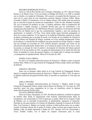 DOLORES ROMERO DE SEVILLA.
         Nació en villa de Río Florido, hoy Coronado, Chihuahua, en 1877. Hija de Urbano
Romero y de Benita Casas. Vivió un tiempo en Hidalgo del Parral y en 1896 se trasladó
con su familia a la ciudad de Chihuahua. Allí conoció a Leonardo Revilla Siqueiros y se
casó con él; como fruto de este matrimonio nacieron Manuel, Carmen, Esther, María,
Leonardo y Rafael. El matrimonio vivía en Aldama número 208, donde tenía una sastrería
que se convirtió en punto de reunión de conspiradores. Todos los días Abraham González
iba, con el pretexto de probarse un traje, a cambiar opiniones sobre la preparación del
movimiento y dejaba mensajes a Leonardo Revilla para que los transmitiera a los
simpatizantes del maderismo. En 1909 Dolores Romero contribuyó a la formación del Club
Sara Pérez de Madero por lo que fue constantemente vigilada y, ante una amenaza de
aprehensión, se trasladó a El Paso, Texas desde donde siguió haciendo propaganda en
favor de la causa maderista. Ya de regreso en la ciudad de Chihuahua organizó un cuerpo
de damas voluntarias que se encargó de asistir a los heridos de los combates de Torreón en
el Salón Blanco del Hospital de Sangre, instalado en el hoy también desaparecido Teatro
de los Héroes. La familia Revilla estableció una gran amistad con Felipe Ángeles y cuando
éste fue fusilado en noviembre de 1919, Dolores Romero, haciendo caso omiso de las
advertencias del gobernador Andrés Ortiz, en el sentido de quitar el luto de la casa y cerrar
las puertas, se encargó de velar el cadáver y de preparar los funerales del famoso general
villista. El 22 de noviembre de 1941, un grupo de representantes de la extinta División del
Norte, al trasladar los restos del general Ángeles a su ciudad natal, le entregó una medalla
y un pergamino ele agradecimiento. Murió el 16 de julio de 1945.

        MARÍA LUISA URBINA.
        Se unió a la campaña antirreeleccionista de Francisco L Madero contra el general
Porfirio Díaz. Militó en la Liga Femenil de Propaganda Política donde realizó actividades
de difusión.

        JOSEFINA TREVIÑO.
        Junto con su hermana Adela militó en la Liga Femenil de Propaganda Política.
Apoyó la campaña antirreeleccionista de Francisco I. Madero en 1909 y 1910. Se opuso a
la séptima reelección del general Porfirio Díaz, al suscribir un manifiesto el 5 de mayo de
1910.

        ADELA TREVIÑO.
        Apoyó la campaña antirreeleccionista de Francisco 1. Madero, desde la Liga
Femenil de Propaganda Política, donde realizó labores de difusión. El 5 de mayo de 1910
suscribió, junto con otras compañeras de la Liga, un manifiesto contra la séptima
reelección del general Porfirio Díaz.
        EULALIA JIMÉNEZ MÉNDEZ.
        Nació en Celaya, Guanajuato, en 1891. De filiación maderista, combatió al régimen
de Porfirio Díaz desde la organización Club Femenil Antirreeleccionista Hijas de
Cuauhtémoc. Fue encarcelada en 1910 al igual que su madre, María de los Ángeles Viuda
de Méndez, por su actividad revolucionaria; al aprehenderla, saquearon su domicilio.
Participó en una gran marcha a la Cámara de Diputados exigiendo la renuncia de Porfirio
Díaz. Con Francisco I. Madero en el poder continuó su labor política junto con su madre.
Cuando Victoriano Huerta dio el golpe de Estado, ambas tuvieron que emigrar hacia La
Habana, Cuba, de donde regresaron a finales de 1913. Durante 1914 fue comisionada a
Texas, Estados Unidos, con el objeto de comprar municiones para la causa
 