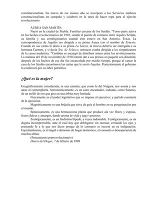 constitucionalista. En marzo de ese mismo año se incorporó a los Servicios médicos
constitucionalistas en campaña y colaboró en la tarea de hacer ropa para el ejército
revolucionario.

       ÁUREA SAN MARTÍN.
       Nació en la ciudad de Puebla. Familiar cercana de los Serdán. "Tomo parte activa
en los hechos revolucionarios de 1910, siendo el puente de contacto entre Aquiles Serdán,
su familia y sus correligionarios cuando éste estuvo en San Antonio, Texas. La
correspondencia de Aquiles era dirigida a su prima Aurea con el nombre de Ernesto.
Cuando en sus cartas le decía a su prima La Güera, la misiva debería ser entregada a su
hermana Carmen, y si decía Sra. de Velasco, entonces estaba dirigida a los simpatizantes
de la causa maderista. "También se encargó de distribuir armas entre los revolucionarios.
La mañana del 18 de noviembre de 1910 intentó dar a sus primos un paquete con dinamita;
después de los hechos de ese día fue encarcelada por mucho tiempo, porque al catear la
casa de los Serdán encontraron las cartas que le envió Aquiles. Posteriormente el gobierno
la condecoró por su labor patriótica.


¿Qué es la mujer?
Geográficamente considerada, es una catarata, que como la del Niágara, nos asusta y nos
atrae al contemplarla. Astronómicamente, es un astro encantador, rodeado, como Saturno,
de un anillo de oro que gira en una órbita muy limitada.
        Físicamente es el poder legislativo que se impone al ejecutivo; y partido constante
de la oposición.
        Magnéticamente es una brújula que sirve de guía al hombre en su peregrinación por
el mundo.
        Botánicamente, es una hermosísima planta que produce ala vez flores y espinas,
frutos dulces y amargos, dando aroma de vida y jugo venenoso.
        Zoológicamente, es un lindísimo bípedo, a veces indomable. Teológicamente, es un
dogma incomprensible, ante el cual hay que doblegarse sin razonar, cerrando los ojos y
prestando fe a lo que nos dicen porque de lo contrario se incurre en su indignación.
Espiritualmente, es el ángel o demonio de hogar doméstico, el consuelo o desesperación de
muchas almas.
        (Pensamiento prerrevolucionario)
        Diario del Hogar, 7 de febrero de 1909
 