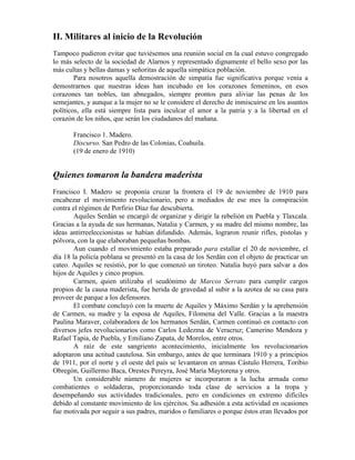 II. Militares al inicio de la Revolución
Tampoco pudieron evitar que tuviésemos una reunión social en la cual estuvo congregado
lo más selecto de la sociedad de Alarnos y representado dignamente el bello sexo por las
más cultas y bellas damas y señoritas de aquella simpática población.
        Para nosotros aquella demostración de simpatía fue significativa porque venía a
demostrarnos que nuestras ideas han incubado en los corazones femeninos, en esos
corazones tan nobles, tan abnegados, siempre prontos para aliviar las penas de los
semejantes, y aunque a la mujer no se le considere el derecho de inmiscuirse en los asuntos
políticos, ella está siempre lista para inculcar el amor a la patria y a la libertad en el
corazón de los niños, que serán los ciudadanos del mañana.

       Francisco 1. Madero.
       Discurso. San Pedro de las Colonias, Coahuila.
       (19 de enero de 1910)


Quienes tomaron la bandera maderista
Francisco I. Madero se proponía cruzar la frontera el 19 de noviembre de 1910 para
encabezar el movimiento revolucionario, pero a mediados de ese mes la conspiración
contra el régimen de Porfirio Díaz fue descubierta.
        Aquiles Serdán se encargó de organizar y dirigir la rebelión en Puebla y Tlaxcala.
Gracias a la ayuda de sus hermanas, Natalia y Carmen, y su madre del mismo nombre, las
ideas antirreeleccionistas se habían difundido. Además, lograron reunir rifles, pistolas y
pólvora, con la que elaboraban pequeñas bombas.
        Aun cuando el movimiento estaba preparado para estallar el 20 de noviembre, el
día 18 la policía poblana se presentó en la casa de los Serdán con el objeto de practicar un
cateo. Aquiles se resistió, por lo que comenzó un tiroteo. Natalia huyó para salvar a dos
hijos de Aquiles y cinco propios.
        Carmen, quien utilizaba el seudónimo de Marcos Serrato para cumplir cargos
propios de la causa maderista, fue herida de gravedad al subir a la azotea de su casa para
proveer de parque a los defensores.
        El combate concluyó con la muerte de Aquiles y Máximo Serdán y la aprehensión
de Carmen, su madre y la esposa de Aquiles, Filomena del Valle. Gracias a la maestra
Paulina Maraver, colaboradora de los hermanos Serdán, Carmen continuó en contacto con
diversos jefes revolucionarios como Carlos Ledezma de Veracruz; Camerino Mendoza y
Rafael Tapia, de Puebla, y Emiliano Zapata, de Morelos, entre otros.
        A raíz de este sangriento acontecimiento, inicialmente los revolucionarios
adoptaron una actitud cautelosa. Sin embargo, antes de que terminara 1910 y a principios
de 1911, por el norte y el oeste del país se levantaron en armas Cástulo Herrera, Toribio
Obregón, Guillermo Baca, Orestes Pereyra, José María Maytorena y otros.
        Un considerable número de mujeres se incorporaron a la lucha armada como
combatientes o soldaderas, proporcionando toda clase de servicios a la tropa y
desempeñando sus actividades tradicionales, pero en condiciones en extremo difíciles
debido al constante movimiento de los ejércitos. Su adhesión a esta actividad en ocasiones
fue motivada por seguir a sus padres, maridos o familiares o porque éstos eran llevados por
 