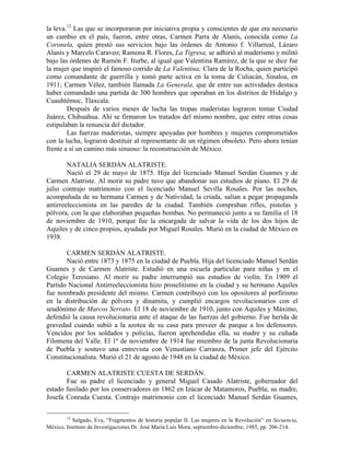 la leva.12 Las que se incorporaron por iniciativa propia y conscientes de que era necesario
un cambio en el país, fueron, entre otras, Carmen Parra de Alanís, conocida como La
Coronela, quien prestó sus servicios bajo las órdenes de Antonio f. Villarreal, Lázaro
Alanís y Marcelo Caraveo; Ramona R. Flores, La Tigresa, se adhirió al maderismo y militó
bajo las órdenes de Ramón F. Iturbe, al igual que Valentina Ramírez, de la que se dice fue
la mujer que inspiró el famoso corrido de La Valentina; Clara de la Rocha, quien participó
como comandante de guerrilla y tomó parte activa en la toma de Culiacán, Sinaloa, en
1911; Carmen Vélez, también llamada La Generala, que de entre sus actividades destaca
haber comandado una partida de 300 hombres que operaban en los distritos de Hidalgo y
Cuauhtémoc, Tlaxcala.
        Después de varios meses de lucha las tropas maderistas lograron tomar Ciudad
Juárez, Chihuahua. Ahí se firmaron los tratados del mismo nombre, que entre otras cosas
estipulaban la renuncia del dictador.
        Las fuerzas maderistas, siempre apoyadas por hombres y mujeres comprometidos
con la lucha, lograron destituir al representante de un régimen obsoleto. Pero ahora tenían
frente a sí un camino más sinuoso: la reconstrucción de México.

        NATALIA SERDÁN ALATRISTE.
        Nació el 29 de mayo de 1875. Hija del licenciado Manuel Serdán Guames y de
Carmen Alatriste. Al morir su padre tuvo que abandonar sus estudios de piano. El 29 de
julio contrajo matrimonio con el licenciado Manuel Sevilla Rosales. Por las noches,
acompañada de su hermana Carmen y de Natividad, la criada, salían a pegar propaganda
antirreeleccionista en las paredes de la ciudad. También compraban rifles, pistolas y
pólvora, con la que elaboraban pequeñas bombas. No permaneció junto a su familia el 18
de noviembre de 1910, porque fue la encargada de salvar la vida de los dos hijos de
Aquiles y de cinco propios, ayudada por Miguel Rosales. Murió en la ciudad de México en
1938.

       CARMEN SERDÁN ALATRISTE.
       Nació entre 1873 y 1875 en la ciudad de Puebla. Hija del licenciado Manuel Serdán
Guames y de Carmen Alatriste. Estudió en una escuela particular para niñas y en el
Colegio Teresiano. Al morir su padre interrumpió sus estudios de violín. En 1909 el
Partido Nacional Antirreeleccionista hizo proselitismo en la ciudad y su hermano Aquiles
fue nombrado presidente del mismo. Carmen contribuyó con los opositores al porfirismo
en la distribución de pólvora y dinamita, y cumplió encargos revolucionarios con el
seudónimo de Marcos Serrato. El 18 de noviembre de 1910, junto con Aquiles y Máximo,
defendió la causa revolucionaria ante el ataque de las fuerzas del gobierno. Fue herida de
gravedad cuando subió a la azotea de su casa para proveer de parque a los defensores.
Vencidos por los soldados y policías, fueron aprehendidas ella, su madre y su cuñada
Filomena del Valle. El 1º de noviembre de 1914 fue miembro de la junta Revolucionaria
de Puebla y sostuvo una entrevista con Venustiano Carranza, Primer jefe del Ejército
Constitucionalista. Murió el 21 de agosto de 1948 en la ciudad de México.

       CARMEN ALATRISTE CUESTA DE SERDÁN.
       Fue su padre el licenciado y general Miguel Casado Alatriste, gobernador del
estado fusilado por los conservadores en 1862 en Izúcar de Matamoros, Puebla; su madre,
Josefa Conrada Cuesta. Contrajo matrimonio con el licenciado Manuel Serdán Guames,

        12
          Salgado, Eva, “Fragmentos de historia popular II. Las mujeres en la Revolución” en Secuencia,
México, Instituto de Investigaciones Dr. José María Luis Mora, septiembre-diciembre, 1985, pp. 206-214.
 