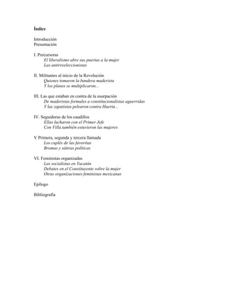 Índice

Introducción
Presentación

I. Precursoras
      El liberalismo abre sus puertas a la mujer
      Las antirreeleccionistas

II. Militantes al inicio de la Revolución
      Quienes tomaron la bandera maderista
      Y los planes se multiplicaron...

III. Las que estaban en contra de la usurpación
      De maderistas formales a constitucionalistas aguerridas
      Y las zapatistas pelearon contra Huerta...

IV. Seguidoras de los caudillos
     Ellas lucharon con el Primer Jefe
     Con Villa también estuvieron las mujeres

V Primera, segunda y tercera llamada
     Los cuplés de las favoritas
     Bromas y sátiras políticas

VI. Feministas organizadas
     Las socialistas en Yucatán
     Debates en el Constituyente sobre la mujer
     Otras organizaciones feministas mexicanas

Epílogo

Bibliografía
 