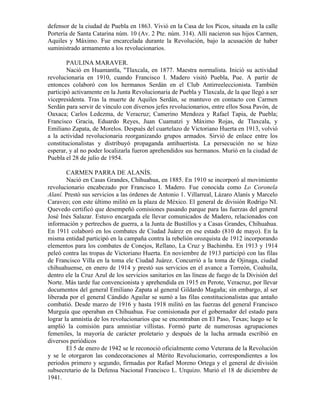 defensor de la ciudad de Puebla en 1863. Vivió en la Casa de los Picos, situada en la calle
Portería de Santa Catarina núm. 10 (Av. 2 Pte. núm. 314). Allí nacieron sus hijos Carmen,
Aquiles y Máximo. Fue encarcelada durante la Revolución, bajo la acusación de haber
suministrado armamento a los revolucionarios.

        PAULINA MARAVER.
        Nació en Huamantla, "Tlaxcala, en 1877. Maestra normalista. Inició su actividad
revolucionaria en 1910, cuando Francisco I. Madero visitó Puebla, Pue. A partir de
entonces colaboró con los hermanos Serdán en el Club Antirreeleccionista. También
participó activamente en la Junta Revolucionaria de Puebla y Tlaxcala, de la que llegó a ser
vicepresidenta. Tras la muerte de Aquiles Serdán, se mantuvo en contacto con Carmen
Serdán para servir de vínculo con diversos jefes revolucionarios, entre ellos Sosa Pavón, de
Oaxaca; Carlos Ledezma, de Veracruz; Camerino Mendoza y Rafael Tapia, de Puebla;
Francisco Gracia, Eduardo Reyes, Juan Cuamatzi y Máximo Rojas, de Tlaxcala, y
Emiliano Zapata, de Morelos. Después del cuartelazo de Victoriano Huerta en 1913, volvió
a la actividad revolucionaria reorganizando grupos armados. Sirvió de enlace entre los
constitucionalistas y distribuyó propaganda antihuertista. La persecución no se hizo
esperar, y al no poder localizarla fueron aprehendidos sus hermanos. Murió en la ciudad de
Puebla el 28 de julio de 1954.

        CARMEN PARRA DE ALANÍS.
        Nació en Casas Grandes, Chihuahua, en 1885. En 1910 se incorporó al movimiento
revolucionario encabezado por Francisco I. Madero. Fue conocida como Lo Coronela
Alaní. Prestó sus servicios a las órdenes de Antonio 1. Villarreal, Lázaro Alanís y Marcelo
Caraveo; con este último militó en la plaza de México. El general de división Rodrigo NI.
Quevedo certificó que desempeñó comisiones pasando parque para las fuerzas del general
José Inés Salazar. Estuvo encargada ele llevar comunicados de Madero, relacionados con
información y pertrechos de guerra, a la Junta de Bustillos y a Casas Grandes, Chihuahua.
En 1911 colaboró en los combates de Ciudad Juárez en ese estado (810 de mayo). En la
misma entidad participó en la campaña contra la rebelión orozquista de 1912 incorporando
elementos para los combates de Conejos, Rellano, La Cruz y Bachimba. En 1913 y 1914
peleó contra las tropas de Victoriano Huerta. En noviembre de 1913 participó con las filas
de Francisco Villa en la toma ele Ciudad Juárez. Concurrió a la toma de Ojinaga, ciudad
chihuahuense, en enero de 1914 y prestó sus servicios en el avance a Torreón, Coahuila,
dentro ele la Cruz Azul de los servicios sanitarios en las líneas de fuego de la División del
Norte. Más tarde fue convencionista y aprehendida en 1915 en Perote, Veracruz, por llevar
documentos del general Emiliano Zapata al general Gildardo Magaña; sin embargo, al ser
liberada por el general Cándido Aguilar se sumó a las filas constitucionalistas que antaño
combatió. Desde marzo de 1916 y hasta 1918 militó en las fuerzas del general Francisco
Murguía que operaban en Chihuahua. Fue comisionada por el gobernador del estado para
lograr la amnistía de los revolucionarios que se encontraban en El Paso, Texas; luego se le
amplió la comisión para amnistiar villistas. Formó parte de numerosas agrupaciones
femeniles, la mayoría de carácter proletario y después de la lucha armada escribió en
diversos periódicos
        El 5 de enero de 1942 se le reconoció oficialmente como Veterana de la Revolución
y se le otorgaron las condecoraciones al Mérito Revolucionario, correspondientes a los
periodos primero y segundo, firmadas por Rafael Moreno Ortega y el general de división
subsecretario de la Defensa Nacional Francisco L. Urquizo. Murió el 18 de diciembre de
1941.
 