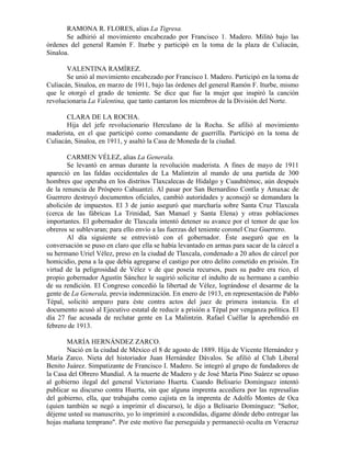 RAMONA R. FLORES, alias La Tigresa.
       Se adhirió al movimiento encabezado por Francisco 1. Madero. Militó bajo las
órdenes del general Ramón F. Iturbe y participó en la toma de la plaza de Culiacán,
Sinaloa.

       VALENTINA RAMÍREZ.
       Se unió al movimiento encabezado por Francisco I. Madero. Participó en la toma de
Culiacán, Sinaloa, en marzo de 1911, bajo las órdenes del general Ramón F. Iturbe, mismo
que le otorgó el grado de teniente. Se dice que fue la mujer que inspiró la canción
revolucionaria La Valentina, que tanto cantaron los miembros de la División del Norte.

       CLARA DE LA ROCHA.
       Hija del jefe revolucionario Herculano de la Rocha. Se afilió al movimiento
maderista, en el que participó como comandante de guerrilla. Participó en la toma de
Culiacán, Sinaloa, en 1911, y asaltó la Casa de Moneda de la ciudad.

        CARMEN VÉLEZ, alias La Generala.
        Se levantó en armas durante la revolución maderista. A fines de mayo de 1911
apareció en las faldas occidentales de La Malintzin al mando de una partida de 300
hombres que operaba en los distritos Tlaxcalecas de Hidalgo y Cuauhtémoc, aún después
de la renuncia de Próspero Cahuantzi. Al pasar por San Bernardino Contla y Amaxac de
Guerrero destruyó documentos oficiales, cambió autoridades y aconsejó se demandara la
abolición de impuestos. El 3 de junio aseguró que marcharía sobre Santa Cruz Tlaxcala
(cerca de las fábricas La Trinidad, San Manuel y Santa Elena) y otras poblaciones
importantes. El gobernador de Tlaxcala intentó detener su avance por el temor de que los
obreros se sublevaran; para ello envío a las fuerzas del teniente coronel Cruz Guerrero.
        Al día siguiente se entrevistó con el gobernador. Éste aseguró que en la
conversación se puso en claro que ella se había levantado en armas para sacar de la cárcel a
su hermano Uriel Vélez, preso en la ciudad de Tlaxcala, condenado a 20 años de cárcel por
homicidio, pena a la que debía agregarse el castigo por otro delito cometido en prisión. En
virtud de la peligrosidad de Vélez v de que poseía recursos, pues su padre era rico, el
propio gobernador Agustín Sánchez le sugirió solicitar el indulto de su hermano a cambio
de su rendición. El Congreso concedió la libertad de Vélez, lográndose el desarme de la
gente de La Generala, previa indemnización. En enero de 1913, en representación de Pablo
Tépal, solicitó amparo para éste contra actos del juez de primera instancia. En el
documento acusó al Ejecutivo estatal de reducir a prisión a Tépal por venganza política. El
día 27 fue acusada de reclutar gente en La Malintzin. Rafael Cuéllar la aprehendió en
febrero de 1913.

       MARÍA HERNÁNDEZ ZARCO.
       Nació en la ciudad de México el 8 de agosto de 1889. Hija de Vicente Hernández y
María Zarco. Nieta del historiador Juan Hernández Dávalos. Se afilió al Club Liberal
Benito Juárez. Simpatizante de Francisco I. Madero. Se integró al grupo de fundadores de
la Casa del Obrero Mundial. A la muerte de Madero y de José María Pino Suárez se opuso
al gobierno ilegal del general Victoriano Huerta. Cuando Belisario Domínguez intentó
publicar su discurso contra Huerta, sin que alguna imprenta accediera por las represalias
del gobierno, ella, que trabajaba como cajista en la imprenta de Adolfo Montes de Oca
(quien también se negó a imprimir el discurso), le dijo a Belisario Domínguez: "Señor,
déjeme usted su manuscrito, yo lo imprimiré a escondidas, dígame dónde debo entregar las
hojas mañana temprano". Por este motivo fue perseguida y permaneció oculta en Veracruz
 