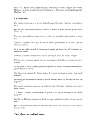 hasta 1918. Recibió varias condecoraciones, entre ellas al Mérito, otorgada en Comitán,
Chiapas, y la de reconocimiento como Veterana de la Revolución en el segundo periodo.
Murió en 1967.


La Valentina
Una pasión me domina es la que me ha hecho venir, Valentina, Valentina, yo te quisiera
decir.

Que por esos tus amores la vida voy a perder; si me han de matar mañana, que me maten
de una vez.

Si porque tomo tequila, cerveza o puro jerez, si porque me ves borracho, mañana ya no me
ves.

Valentina, Valentina, dicen que me han de matar; queriéndome tú; mi vida, ¿qué me
importa lo demás?

Yo sé que me andan cazando de tu casa en el zaguán, que tanto estoy ahí entrando y que
en él voy a quedar.

Valentina, Valentina, te suplico esta vez que si me dejan tirado, me vayas a recoger.

Si tú me quieres, mi nena, aunque no tengo temor, que me defiendan morena, tus caricias y
tu amor.

No hay quien se atreva conmigo, pues saben que han de perder, si me tantean tan seguido,
que me hablen de una vez.

Una Juana y otra Juana, dos Juanas tengo a la vez, una me tiende la cama, y otra me da
de comer.

Dicen que por tus amores la vida voy a perder, nada me hacen los traidores tan sólo con
tu querer.

Una pasión me domina, es la que me ha hecho venir, Valentina, Valentina, yo te quiero
hasta el morir.

Y si muero, Valentina, yo muerto te he de querer, y una flor en mi tumba, tú me tendrás
que poner.

Esa flor, mi Valentina, siempreviva ha de ser, que simbolice el cariño y el amor de una
mujer.

Que el amor atando fue firme aun muriendo debe arder, en el corazón que vive, como un
inmenso poder.


Y los planes se multiplicaron...
 