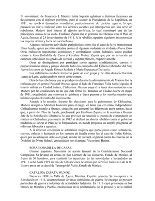 El movimiento de Francisco L Madero había logrado aglutinar a distintas facciones en
descontento con el régimen porfirista, pero al asumir la Presidencia de la República, en
1911, no resolvió demandas inmediatas, particularmente de carácter agrario, lo que
provocó un nuevo malestar entre los sectores sociales que irrumpieron con una serie de
rebeliones. Madero dejó intacto al ejército porfirista, lo cual constituyó una de las
principales causas de su caída. Emiliano Zapata fue el primero en rebelarse con el Plan de
Ayala, firmado el 25 de noviembre de 1911. A la rebelión zapatista siguieron incorporadas
las mujeres dentro y fuera de las trincheras.1
        Algunas realizaron actividades periodísticas como fue el caso de la ya mencionada
Elisa Acuña, quien escribió artículos contra el régimen maderista en el diario Nueva Erro
Otras realizaron importantes comisiones y combatieron contra federales, como pueden
citarse a Rosa Bohadilla de Casas y Catalina Muñoz Zapata que por su actuación en
campaña obtuvieron los grados de coronel y capitán primero, respectivamente.
        Otras se distinguieron por participar corno agentes confidenciales, correos y
proporcionando armas y parque durante todas las campañas del Ejército Liberador del Sur;
fueron los casos de Ángela Gómez Saldaña y María Esperanza Chavarría.
        Las enfermeras también formaron parte de este grupo y de ellas destacó Florinda
Lazos de León, quién también sirvió como correo.
        Otra de las rebeliones que se produjeron durante la administración de Madero fue la
realizada por el general Pascual Orozco, quien al lado de Francisco Villa había logrado el
triunfo militar en Ciudad Juárez, Chihuahua. Orozco empezó a tener desaveniencias con
Madero por las condiciones en las que éste firmó los Tratados de Ciudad Juárez en mayo
de 1911, exigiéndole que renovara el gabinete y diera puestos a los revolucionarios que
habían logrado el triunfo del movimiento.
        Aunado a lo anterior, durante las elecciones para la gubernatura de Chihuahua,
Madero designó a Abraham González para el cargo, en tanto que el Centro Independiente
Chihuahuense postuló a Orozco, situación que aumentó las diferencias entre ambos, hasta
que, a partir del Plan de Ayala, proclamado por Emiliano Zapata, se le nombró a Orozco
Jefe de la Revolución Libertaria, lo que provocó su renuncia al puesto de comandante de
rurales en Chihuahua, yen marzo de 1912 se declaró en abierta rebelión contra el gobierno
maderista al lanzar el Plan de la Empacadora, en donde proponía un amplio programa de
reformas laborales y agrarias.
        A la rebelión orozquista se adhirieron mujeres que participaron como soldaderas,
correos, enlaces y luchando en los campos de batalla como fue el caso de Belén Robles,
quien por su actuación obtuvo el grado militar de coronel, al pelear contra las fuerzas de la
División del Norte federal, comandadas por el general Victoriano Huerta.

       ROSA BOBADILLA DE CASAS.
       Coronel zapatista. Secretaria de acción femenil de la Confederación Nacional
Campesina. Se levantó en armas en San Lorenzo de las Guitarras, Estado de México, al
frente de 50 hombres, para combatir las injusticias de las autoridades y hacendados en
1911. Luchó hasta 1919 en más de 168 acciones de armas que certificó Genovevo de la O.
Estuvo presa en la cárcel de Tenango del Valle, Estado de México.

        CATALINA ZAPATA MUÑOZ.
        Nació en 1898 en Villa de Ayala, Morelos. Capitán primero. Se incorporó a la
Revolución en 1911, desempeñando diversas comisiones de guerra. Se encargó de proveer
pertrechos de guerra e informes de actividades federales. En 1916 cayó prisionera en los
límites de Morelos y Puebla; encarcelada en la penitenciaría, se le procesó y se le realizó
 