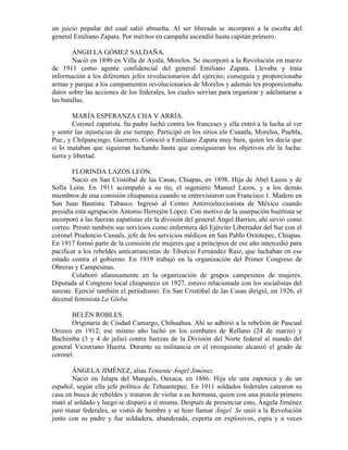 un juicio popular del cual salió absuelta. Al ser liberada se incorporó a la escolta del
general Emiliano Zapata. Por méritos en campaña ascendió hasta capitán primero.

        ÁNGH LA GÓMEZ SALDAÑA.
        Nació en 1890 en Villa de Ayala, Morelos. Se incorporó a la Revolución en marzo
de 1911 como agente confidencial del general Emiliano Zapata. Llevaba y traía
información a los diferentes jefes revolucionarios del ejército; conseguía y proporcionaba
armas y parque a los campamentos revolucionarios de Morelos y además les proporcionaba
datos sobre las acciones de los federales, los cuales servían para organizar y adelantarse a
las batallas.

        MARÍA ESPERANZA CHA V ARRÍA.
        Coronel zapatista. Su padre luchó contra los franceses y ella entró a la lucha al ver
y sentir las injusticias de ese tiempo. Participó en los sitios ele Cuautla, Morelos, Puebla,
Pue., y Chilpancingo, Guerrero. Conoció a Emiliano Zapata muy bien, quien les decía que
si lo mataban que siguieran luchando hasta que consiguieran los objetivos ele la lucha:
tierra y libertad.

        FLORINDA LAZOS LEÓN.
        Nació en San Cristóbal de las Casas, Chiapas, en 1898. Hija de Abel Lazos y de
Sofía León. En 1911 acompañó a su tío, el ingeniero Manuel Lazos, y a los demás
miembros de una comisión chiapaneca cuando se entrevistaron con Francisco 1. Madero en
San Juan Bautista. Tabasco. Ingresó al Centro Antirreeleccionista de México cuando
presidía esta agrupación Antonio Herrejón López. Con motivo de la usurpación huertista se
incorporó a las fuerzas zapatistas ele la división del general Ángel Barrios; ahí sirvió como
correo. Prestó también sus servicios como enfermera del Ejército Libertador del Sur con el
coronel Prudencio Cassals, jefe de los servicios médicos en San Pablo Oxtotepec, Chiapas.
En 1917 formó parte de la comisión ele mujeres que a principios de ese año intercedió para
pacificar a los rebeldes anticarrancistas de Tiburcio Fernández Ruiz, que luchaban en ese
estado contra el gobierno. En 1919 trabajó en la organización del Primer Congreso de
Obreras y Campesinas.
        Colaboró afanosamente en la organización de grupos campesinos de mujeres.
Diputada al Congreso local chiapaneco en 1927, estuvo relacionada con los socialistas del
sureste. Ejerció también el periodismo. En San Cristóbal de las Casas dirigió, en 1926, el
decenal feminista La Gleba.

       BELÉN ROBLES.
       Originaria de Ciudad Camargo, Chihuahua. Ahí se adhirió a la rebelión de Pascual
Orozco en 1912; ese mismo año luchó en los combates de Rellano (24 de marzo) y
Bachimba (3 y 4 de julio) contra fuerzas de la División del Norte federal al mando del
general Victoriano Huerta. Durante su militancia en el orozquismo alcanzó el grado de
coronel.

       ÁNGELA JIMÉNEZ, alias Teniente Ángel Jiménez.
       Nació en Jalapa del Marqués, Oaxaca, en 1886. Hija ele una zapoteca y de un
español, según ella jefe político de Tehuantepec. En 1911 soldados federales catearon su
casa en busca de rebeldes y trataron de violar a su hermana, quien con una pistola primero
mató al soldado y luego se disparó a sí misma. Después de presenciar esto, Ángela Jiménez
juró matar federales, se vistió de hombre y se hizo llamar Ángel. Se unió a la Revolución
junto con su padre y fue soldadera, abanderada, experta en explosivos, espía y a veces
 