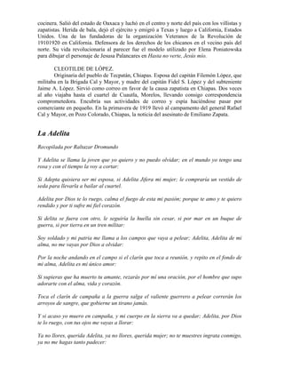 cocinera. Salió del estado de Oaxaca y luchó en el centro y norte del país con los villistas y
zapatistas. Herida de bala, dejó el ejército y emigró a Texas y luego a California, Estados
Unidos. Una de las fundadoras de la organización Veteranos de la Revolución de
19101920 en California. Defensora de los derechos de los chicanos en el vecino país del
norte. Su vida revolucionaria al parecer fue el modelo utilizado por Elena Poniatowska
para dibujar el personaje de Jesusa Palancares en Hasta no verte, Jesús mío.

       CLEOTILDE DE LÓPEZ.
       Originaria del pueblo de Tecpatán, Chiapas. Esposa del capitán Filemón López, que
militaba en la Brigada Cal y Mayor, y madre del capitán Fidel S. López y del subteniente
Jaime A. López. Sirvió como correo en favor de la causa zapatista en Chiapas. Dos veces
al año viajaba hasta el cuartel de Cuautla, Morelos, llevando consigo correspondencia
comprometedora. Encubría sus actividades de correo y espía haciéndose pasar por
comerciante en pequeño. En la primavera de 1919 llevó al campamento del general Rafael
Cal y Mayor, en Pozo Colorado, Chiapas, la noticia del asesinato de Emiliano Zapata.


La Adelita
Recopilada por Raltazar Dromundo

Y Adelita se llama la joven que yo quiero y no puedo olvidar; en el mundo yo tengo una
rosa y con el tiempo la voy a cortar:

Si Adepta quisiera ser mi esposa, si Adelita Jifera mi mujer; le compraría un vestido de
seda para llevarla a bailar al cuartel.

Adelita por Dios te lo ruego, calma el fuego de esta mi pasión; porque te amo y te quiero
rendido y por ti sufre mi fiel corazón.

Si delita se fuera con otro, le seguiría la huella sin cesar, si por mar en un buque de
guerra, si por tierra en un tren militar:

Soy soldado y mi patria me llama a los campos que vaya a pelear; Adelita, Adelita de mi
alma, no me vayas por Dios a olvidar:

Por la noche andando en el campo si el clarín que toca a reunión, y repito en el fondo de
mi alma, Adelita es mi único amor:

Si supieras que ha muerto tu amante, rezarás por mí una oración, por el hombre que supo
adorarte con el alma, vida y corazón.

Toca el clarín de campaña a la guerra salga el valiente guerrero a pelear correrán los
arroyos de sangre, que gobierne un tirano jamás.

Y si acaso yo muero en campaña, y mi cuerpo en la sierra va a quedar; Adelita, por Dios
te lo ruego, con tus ojos me vayas a llorar:

Ya no llores, querida Adelita, ya no llores, querida mujer; no te muestres ingrata conmigo,
ya no me hagas tanto padecer:
 