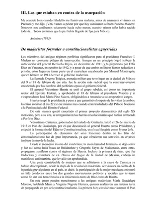 III. Las que estaban en contra de la usurpación
Me acuerdo bien cuando Filadelfo me llamó una mañana, antes de amanecer vivíamos en
Pachuca y me dijo: ¡Ven, vamos a pelear por que hoy asesinaron al buen Pancho Madero!
Nosotros nos amábamos solamente hacía ocho meses; nuestro primer niño había nacido
todavía... Todos creíamos que la paz había llegado de fijo para México.

       Anónimo (1913)


De maderistas formales a constitucionalistas aguerridas
Los miembros del antiguo régimen porfirista significaron para el presidente Francisco I.
Madero un constante peligro de insurrección. Aunque en un principio logró sofocar la
sublevación del general Bernardo Reyes, en diciembre de 1911, y la perpetrada por Félix
Díaz en Veracruz, en octubre de 1912, y a pesar de que ambos militares fueron reducidos a
prisión, estos lograron tomar parte en el cuartelazo encabezado por Manuel Mondragón,
que en febrero de 1913 derrocó al gobierno maderista.
        La llamada Decena Trágica, asonada militar que tuvo lugar en la ciudad de México
del 9 al 18 de febrero de ese año, fue la acción más radical que la contrarrevolución
encabezada por los hombres del porfiriato opuso al gobierno federal.
        El general Victoriano Huerta se unió al grupo rebelde, así como un importante
sector del Ejército Federal, y aprehendió el 18 de febrero al presidente Madero y al
vicepresidente José María Pino Suárez, obligándolos a renunciar a sus respectivos cargos.
        Huerta ocupó la presidencia y pese a que garantizó el respeto de las vidas de ambos,
los hizo asesinar el día 22 (le ese mismo mes cuando eran trasladados del Palacio Nacional
a la Penitenciaría del Distrito Federal.
        De esta manera quedó cancelado el primer proyecto democrático del siglo XX
mexicano, pero a su vez, se reorganizaron las fuerzas revolucionarias que habían derrocado
a Porfirio Díaz.
        Venustiano Carranza, gobernador del estado de Coahuila, lanzó el 26 de marzo de
1913 el Plan de Guadalupe, por el que desconoció al general Huerta como Presidente, y
estipuló la formación del Ejército Constitucionalista, en el cual fungiría como Primer Jefe.
        La participación de elementos del sexo femenino dentro de las filas del
constitucionalismo fue de gran importancia, ya que ofrecieron sus servicios en diversos
ámbitos dentro de la lucha.
        Desde el momento mismo del cuartelazo, la inconformidad femenina se dejó sentir
y fue así como Julia Nava de Ruisánchez y Gregoria Reyes de Maldonado, entre otras,
propagaron panfletos contra el régimen de Huerta. Incluso la primera de éstas, que fue
traductora y redactora de EL Diario del Hogar de la ciudad de México, elaboró un
manifiesto antihuertista, que le valió ser aprehendida.
        Una parte considerable de mujeres que se adhirieron a la causa de Carranza ya
habían desempeñado, desde la etapa de la revolución maderista, actividades en contra de la
injusticia prevaleciente en el país, es decir, la participación de la mujer mexicana encontró
un hilo conductor entre los dos grandes movimientos políticos y sociales que tuvieron
como fin dar una tenaz batalla a la intolerancia tanto de Díaz como de Huerta.
        En este grupo pueden mencionarse a las antiguas maderistas María Guadalupe
Moreno, Adelaida Mann y Virginia Negrete Herrera, quienes realizaron una intensa tarea
de propaganda en pro del constitucionalismo. La primera hizo circular masivamente el Plan
 
