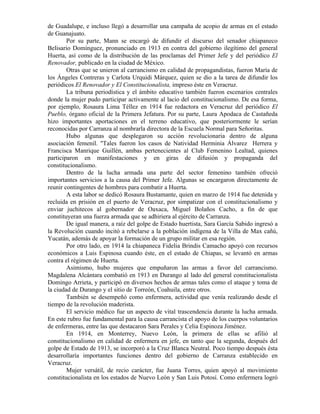 de Guadalupe, e incluso llegó a desarrollar una campaña de acopio de armas en el estado
de Guanajuato.
        Por su parte, Mann se encargó de difundir el discurso del senador chiapaneco
Belisario Domínguez, pronunciado en 1913 en contra del gobierno ilegítimo del general
Huerta, así como de la distribución de las proclamas del Primer Jefe y del periódico El
Renovador, publicado en la ciudad de México.
        Otras que se unieron al carrancismo en calidad de propagandistas, fueron María de
los Ángeles Contreras y Carlota Urquidi Márquez, quien se dio a la tarea de difundir los
periódicos El Renovador y El Constitucionalista, impreso éste en Veracruz.
        La tribuna periodística y el ámbito educativo también fueron escenarios centrales
donde la mujer pudo participar activamente al lacio del constitucionalismo. De esa forma,
por ejemplo, Rosaura Lima Téllez en 1914 fue redactora en Veracruz del periódico El
Pueblo, órgano oficial de la Primera Jefatura. Por su parte, Laura Apodaca de Castañeda
hizo importantes aportaciones en el terreno educativo, que posteriormente le serían
reconocidas por Carranza al nombrarla directora de la Escuela Normal para Señoritas.
        Hubo algunas que desplegaron su acción revolucionaria dentro de alguna
asociación femenil. "Tales fueron los casos de Natividad Herminia Álvarez Herrera y
Francisca Manrique Guillén, ambas pertenecientes al Club Femenino Lealtad, quienes
participaron en manifestaciones y en giras de difusión y propaganda del
constitucionalismo.
        Dentro de la lucha armada una parte del sector femenino también ofreció
importantes servicios a la causa del Primer Jefe. Algunas se encargaron directamente de
reunir contingentes de hombres para combatir a Huerta.
        A esta labor se dedicó Rosaura Bustamante, quien en marzo de 1914 fue detenida y
recluida en prisión en el puerto de Veracruz, por simpatizar con el constitucionalismo y
enviar juchitecos al gobernador de Oaxaca, Miguel Bolaños Cacho, a fin de que
constituyeran una fuerza armada que se adhiriera al ejército de Carranza.
        De igual manera, a raíz del golpe de Estado huertista, Sara García Sabido ingresó a
la Revolución cuando incitó a rebelarse a la población indígena de la Villa de Max cañú,
Yucatán, además de apoyar la formación de un grupo militar en esa región.
        Por otro lado, en 1914 la chiapaneca Fidelia Brindis Camacho apoyó con recursos
económicos a Luis Espinosa cuando éste, en el estado de Chiapas, se levantó en armas
contra el régimen de Huerta.
        Asimismo, hubo mujeres que empuñaron las armas a favor del carrancismo.
Magdalena Alcántara combatió en 1913 en Durango al lado del general constitucionalista
Domingo Arrieta, y participó en diversos hechos de armas tales como el ataque y toma de
la ciudad de Durango y el sitio de Torreón, Coahuila, entre otros.
        También se desempeñó como enfermera, actividad que venía realizando desde el
tiempo de la revolución maderista.
        El servicio médico fue un aspecto de vital trascendencia durante la lucha armada.
En este rubro fue fundamental para la causa carrancista el apoyo de los cuerpos voluntarios
de enfermeras, entre las que destacaron Sara Perales y Celia Espinoza Jiménez.
        En 1914, en Monterrey, Nuevo León, la primera de ellas se afilió al
constitucionalismo en calidad de enfermera en jefe, en tanto que la segunda, después del
golpe de Estado de 1913, se incorporó a la Cruz Blanca Neutral. Poco tiempo después ésta
desarrollaría importantes funciones dentro del gobierno de Carranza establecido en
Veracruz.
        Mujer versátil, de recio carácter, fue Juana Torres, quien apoyó al movimiento
constitucionalista en los estados de Nuevo León y San Luis Potosí. Como enfermera logró
 