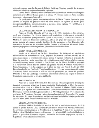 sobresalir cuando sanó las heridas de Eulalio Gutiérrez. También empuñó las armas en
distintos combates y fungió en labores de espionaje.
        Dentro de esta última actividad cabe señalar la colaboración dentro del contingente
carrancista a Eva Flores Blanco quien en el año de 1913 realizó junto con Pablo González
importantes misiones confidenciales.
        De igual manera, puede mencionarse el caso de María Trinidad Ontiveros, quien
después de fugarse del presidio donde la había recluido el régimen de Huerta pudo
incorporarse al Ejército Constitucionalista, al que sirvió como espía de 1914 a 1917, y en el
que alcanzó el grado de capitán primero.

        GREGORIA REYES VIUDA DE MALDONADO.
        Nació en Contla, Tlaxcala, el 9 de mayo de 1888. Combatió a los gobiernos
porfiriano y huertista. En 1910 se incorporó al movimiento revolucionario como civil,
realizando actividades propagandísticas contra la dictadura y a favor de Francisco I.
Madero. Se casó con Francisco Maldonado, jefe de un grupo revolucionario. Sirvió de
correo durante el proceso armado; también llevaba pertrechos a los diferentes jefes
tlaxcaltecas de parte de los hermanos Serdán. Durante el régimen de Victoriano Huerta
repartía propaganda contra ese gobierno y se unió al constitucionalismo.

        MARÍA GUADALUPE MORENO.
        Nació en el Mineral de la Luz, Guanajuato. Se incorporó al movimiento
revolucionario en noviembre de 1910, apoyando al profesor Cándido Navarro en sus
actividades previas al levantamiento armado contra el régimen porfirista en el estado. Su
labor fue organizar y agitar en mítines a la población minera de Purísima y la Luz, además
de adquirir armas y parque y difundir el Plan de San Luis. En febrero de 1911 se incorporó
a la Revolución armada bajo las órdenes del general Navarro. Combatió en la plaza de
Silao, Guanajuato, y en la ocupación de la plaza de San Luis Potosí, S.L.P., en 1911.
Después del golpe de Estado cíe Victoriano Huerta en 1913, por instrucciones del general
Navarro se dedicó nuevamente a realizar labor de propaganda en contra del gobierno.
Difundió el Plan de Guadalupe y desarrolló una intensa campaña de acopio de armas en
Guanajuato para combatir al gobierno de Huerta.

        ADELAIDA MANN.
        Nació en la ciudad de Colima, Col. Profesora de educación primaria. Desempeñó
tareas de propaganda a favor de la causa maderista. Hacía circular el libro La sucesión
presidencial en 1910 y el Plan de San Luis, de Francisco I. Madero. Militó contra el
porfirismo y el régimen de Victoriano Huerta. Difundió el discurso del senador Belisario
Domínguez contra la dictadura, pronunciado en la XXVI Legislatura en 1913, así como las
proclamas de Venustiano Carranza y ejemplares del periódico El Renovador. Era una de
las integrantes del grupo de profesores revolucionarios de la ciudad de México que luchaba
del lado de las juntas revolucionarias del estado de Puebla.

        VIRGINIA NEGRETE HERRERA.
        Nació en 1893 en la ciudad de México. Se unió al movimiento armado de 1910
contra el general Porfirio Díaz. Durante el Gobierno de Francisco I. Madero perteneció a
los servicios confidenciales de la Presidencia de la República. A raíz de los asesinatos de
Madero y José María Pino Suárez, en febrero de 1913 y hasta 1917, colaboró al lado de su
padre, el periodista Wenceslao Negrete, realizando una intensa propaganda en toda la
República a favor del constitucionalismo.
 