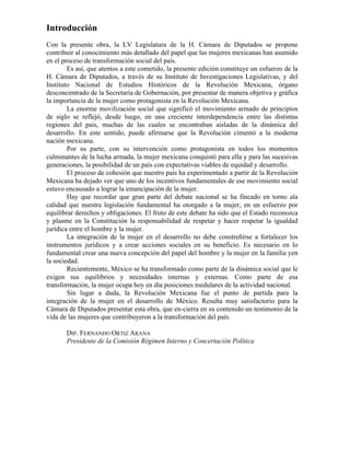 Introducción
Con la presente obra, la LV Legislatura de la H. Cámara de Diputados se propone
contribuir al conocimiento más detallado del papel que las mujeres mexicanas han asumido
en el proceso de transformación social del país.
                                                                                                9¡"
        Es así, que atentos a este cometido, la presente edición constituye un esfuerzo de la
H. Cámara de Diputados, a través de su Instituto de Investigaciones Legislativas, y del
Instituto Nacional de Estudios Históricos de la Revolución Mexicana, órgano
desconcentrado de la Secretaría de Gobernación, por presentar de manera objetiva y gráfica
la importancia de la mujer como protagonista en la Revolución Mexicana.
        La enorme movilización social que significó el movimiento armado de principios
de siglo se reflejó, desde luego, en una creciente interdependencia entre las distintas
regiones del país, muchas de las cuales se encontraban aisladas de la dinámica del
desarrollo. En este sentido, puede afirmarse que la Revolución cimentó a la moderna
nación mexicana.
        Por su parte, con su intervención como protagonista en todos los momentos
culminantes de la lucha armada, la mujer mexicana conquistó para ella y para las sucesivas
generaciones, la posibilidad de un país con expectativas viables de equidad y desarrollo.
        El proceso de cohesión que nuestro país ha experimentado a partir de la Revolución
Mexicana ha dejado ver que uno de los incentivos fundamentales de ese movimiento social
estuvo encausado a lograr la emancipación de la mujer.
        Hay que recordar que gran parte del debate nacional se ha fincado en torno ala
calidad que nuestra legislación fundamental ha otorgado a la mujer, en un esfuerzo por
equilibrar derechos y obligaciones. El fruto de este debate ha sido que el Estado reconozca
y plasme en la Constitución la responsabilidad de respetar y hacer respetar la igualdad
jurídica entre el hombre y la mujer.
        La integración de la mujer en el desarrollo no debe constreñirse a fortalecer los
instrumentos jurídicos y a crear acciones sociales en su beneficio. Es necesario en lo
fundamental crear una nueva concepción del papel del hombre y la mujer en la familia yen
la sociedad.
        Recientemente, México se ha transformado como parte de la dinámica social que le
exigen sus equilibrios y necesidades internas y externas. Como parte de esa
transformación, la mujer ocupa hoy en día posiciones medulares de la actividad nacional.
        Sin lugar a duda, la Revolución Mexicana fue el punto de partida para la
integración de la mujer en el desarrollo de México. Resulta muy satisfactorio para la
Cámara de Diputados presentar esta obra, que en-cierra en su contenido un testimonio de la
vida de las mujeres que contribuyeron a la transformación del país.

       DIP. FERNANDO ORTIZ ARANA
       Presidente de la Comisión Régimen Interno y Concertación Política
 