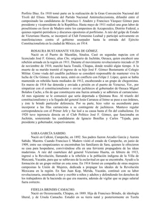 Porfirio Díaz. En 1910 tomó parte en la realización de la Gran Convención Nacional del
Tívoli del Elíseo. Militante del Partido Nacional Antirreeleccionista, difundió entre el
campesinado las candidaturas de Francisco I. Atadero y Francisco Vázquez Gómez para
presidente y vicepresidente de la República. Hasta mayo de 1911 realizó una gran labor de
proselitismo en favor de Madero entre los campesinos de Azcapozalco, Distrito Federal, a
quienes repartió periódicos y discursos opositores al porfirismo. A raíz del golpe de Estado
de Victoriano Huerta, se incorporó al Club Femenino Lealtad y participó activamente en
manifestaciones contra el gobierno usurpador hasta la entrada del Ejército
Constitucionalista en la ciudad de México, en 1914.

        ROSAURA BUSTAMANTE VIUDA DE GÓMEZ.
        Nació en el Puerto de Mazatlán, Sinaloa. Casó en segundas nupcias con el
licenciado José F. Gómez, alias Che, originario de Juchitán, Oaxaca, quien encabezó una
rebelión armada en la región en 1911. Durante el movimiento revolucionario iniciado el 20
de noviembre de 1910, marchó hacia Tonalá, Chiapas, donde residió algún tiempo. A la
muerte de su marido tramitó el ingreso de su hijo José F. Gómez Bustamante al Colegio
Militar. Como viuda del caudillo juchiteco se consideró responsable de mantener viva la
lucha de Che Gómez. En esta tarea, entró en conflicto con Felipe J. López, quien se había
mantenido en rebeldía hasta mediados de 1912, encabezando a un grupo de chegomistas.
En marzo de 1914 fue detenida y enviada a prisión en el puerto de Veracruz, Ver., por
simpatizar con el constitucionalismo v enviar juchitecos al gobernador de Oaxaca Miguel
Bolaños Cacho, a fin de que constituyera una fuerza armada y se adhiriera al carrancismo.
Al mes siguiente se le comunicó que sería deportada a Quintana Roo. Al triunfo del
constitucionalismo y a la llegada del general Jesús Carranza al Istmo se puso a sus órdenes,
y éste le brindó particular deferencia. Por su parte, hizo valer su ascendiente para
incorporar a las filas carrancistas a su contingente de juchitecos. Mantuvo regular
correspondencia con el Primer Jefe y fue leal a su causa hasta el fin del coahuilense. En
1920 tuvo injerencia directa en el Club Político José F. Gómez, que funcionaba en
Juchitán, sosteniendo las candidaturas de Ignacio Bonillas y Carlos "Tejada, para
presidente y gobernador, respectivamente.


        SARA GARCÍA SABIDO.
        Nació en Calkini, Campeche, en 1892. Sus padres fueron Arcadio García y Aurora
Sabido. Maestra. Cuando Francisco I. Madero visitó el estado de Campeche, en junio de
1909, entre sus simpatizantes se encontraban los familiares de Sara, quienes le ofrecieron
su casa para hospedarse, conviviéndose ella en una ferviente propagadora de las ideas
maderistas. A raíz del cuartelazo del general Victoriano Huerta, en febrero de 1913,
ingresó a la Revolución, llamando a la rebelión a la población indígena de la Villa de
Maxcanú, Yucatán, para que se sublevara de la esclavitud en que se encontraba. Ayudó a la
formación de un grupo militar en esta zona. En 1914 formó en compañía de otras mujeres
campesinas la Unión de Mujeres, dedicada a propagar los ideales de la Revolución
Mexicana en la región. En San Juan Kop, Mérida, Yucatán, continuó con su labor
revolucionaria, enseñando a leer y escribir a niños y adultos y defendiendo los derechos de
los trabajadores de la hacienda en que era maestra, además de vigilar que su pago salarial
fuera correcto.

        FIDELIA BRINDIS CAMACHO.
        Nació en Ocozocoautla, Chiapas, en 1889. Hija de Francisco Brindis, de ideología
liberal, y de Ursula Camacho. Estudió en su tierra natal y posteriormente en Tuxtla
 