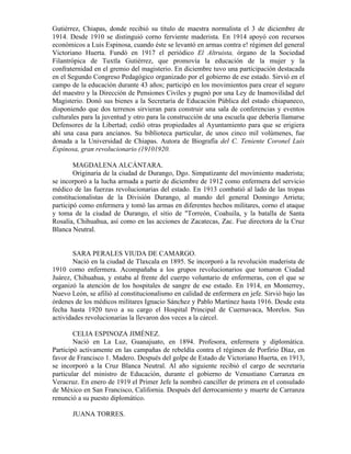 Gutiérrez, Chiapas, donde recibió su título de maestra normalista el 3 de diciembre de
1914. Desde 1910 se distinguió corno ferviente maderista. En 1914 apoyó con recursos
económicos a Luis Espinosa, cuando éste se levantó en armas contra e! régimen del general
Victoriano Huerta. Fundó en 1917 el periódico El Altruista, órgano de la Sociedad
Filantrópica de Tuxtla Gutiérrez, que promovía la educación de la mujer y la
confraternidad en el gremio del magisterio. En diciembre tuvo una participación destacada
en el Segundo Congreso Pedagógico organizado por el gobierno de ese estado. Sirvió en el
campo de la educación durante 43 años; participó en los movimientos para crear el seguro
del maestro y la Dirección de Pensiones Civiles y pugnó por una Ley de Inamovilidad del
Magisterio. Donó sus bienes a la Secretaría de Educación Pública del estado chiapaneco,
disponiendo que dos terrenos sirvieran para construir una sala de conferencias y eventos
culturales para la juventud y otro para la construcción de una escuela que debería llamarse
Defensores de la Libertad; cedió otras propiedades al Ayuntamiento para que se erigiera
ahí una casa para ancianos. Su biblioteca particular, de unos cinco mil volúmenes, fue
donada a la Universidad de Chiapas. Autora de Biografía del C. Teniente Coronel Luis
Espinosa, gran revolucionario (19101920.

        MAGDALENA ALCÁNTARA.
        Originaria de la ciudad de Durango, Dgo. Simpatizante del movimiento maderista;
se incorporó a la lucha armada a partir de diciembre de 1912 como enfermera del servicio
médico de las fuerzas revolucionarias del estado. En 1913 combatió al lado de las tropas
constitucionalistas de la División Durango, al mando del general Domingo Arrieta;
participó como enfermera y tomó las armas en diferentes hechos militares, corno el ataque
y toma de la ciudad de Durango, el sitio de "Torreón, Coahuila, y la batalla de Santa
Rosalía, Chihuahua, así como en las acciones de Zacatecas, Zac. Fue directora de la Cruz
Blanca Neutral.


        SARA PERALES VIUDA DE CAMARGO.
        Nació en la ciudad de Tlaxcala en 1895. Se incorporó a la revolución maderista de
1910 como enfermera. Acompañaba a los grupos revolucionarios que tomaron Ciudad
Juárez, Chihuahua, y estaba al frente del cuerpo voluntario de enfermeras, con el que se
organizó la atención de los hospitales de sangre de ese estado. En 1914, en Monterrey,
Nuevo León, se afilió al constitucionalismo en calidad de enfermera en jefe. Sirvió bajo las
órdenes de los médicos militares Ignacio Sánchez y Pablo Martínez hasta 1916. Desde esta
fecha hasta 1920 tuvo a su cargo el Hospital Principal de Cuernavaca, Morelos. Sus
actividades revolucionarias la llevaron dos veces a la cárcel.

        CELIA ESPINOZA JIMÉNEZ.
        Nació en La Luz, Guanajuato, en 1894. Profesora, enfermera y diplomática.
Participó activamente en las campañas de rebeldía contra el régimen de Porfirio Díaz, en
favor de Francisco 1. Madero. Después del golpe de Estado de Victoriano Huerta, en 1913,
se incorporó a la Cruz Blanca Neutral. Al año siguiente recibió el cargo de secretaria
particular del ministro de Educación, durante el gobierno de Venustiano Carranza en
Veracruz. En enero de 1919 el Primer Jefe la nombró canciller de primera en el consulado
de México en San Francisco, California. Después del derrocamiento y muerte de Carranza
renunció a su puesto diplomático.

       JUANA TORRES.
 