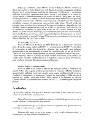 Esposa de Candelario Carrera Muñoz. Madre de Eutiquio, Alberto, Francisco y
Benito Carrera Torres. Antes de participar en la Revolución atendió una pequeña tienda de
abarrotes en el rancho Atarjeas, municipio de Bustamante. Colaboró con el movimiento
maderista organizando elementos para obtener parque y provisiones. A la muerte de
Madero apoyó al constitucionalismo en los estados de Nuevo León y San Luis Potosí,
llevando provisiones a la sierra y en labores de espionaje. Mujer de recio carácter, participó
en campañas militares como soldadera, atacando plazas y asaltando trenes. Pese a realizar
actividades netamente revolucionarias, nunca ostentó grado militar. Atendió heridos en
campaña, tanto enemigos como amigos de la causa revolucionaria. Sobresalió en esta
actividad cuando ayudó a restablecerse de sus heridas al expresidente Eulalio Gutiérrez en
el campamento de Marcela, en plena Sierra Madre. En 1917, cuando fusilaron a su hijo
Alberto en Ciudad Victoria, Tamaulipas, se encontraba allí junto con otros revolucionarios;
fueron aprehendidos, enviados en jaulas para ganado al puerto de Tampico de ese mismo
estado y entregados al general Emiliano Nafarrete, quien posteriormente les otorgó su
libertad. Murió en San Luis Potosí en 1961.

       EVA FLORES BLANCO.
       Nació en Monclova, Coahuila, en 1895. Participó en la Revolución Mexicana
dentro de sus dos etapas: maderista (19101913) y constitucionalista (19131917). Al estallar
el movimiento armado era telegrafista, situación que aprovechó para informar
continuamente a los revolucionarios acerca de los movimientos de las fuerzas federales.
Fueron ella y su hermana quienes pasaron los primeros mensajes secretos a Francisco 1.
Madero haciendo labor de espionaje. En 1911 colaboró activamente en la campaña de
Madero como candidato a la Presidencia de la República. Entre este año y 1913 realizó,
junto con Pablo González, delicadas misiones confidenciales.


       MARÍA TRINIDAD ONTIVEROS.
       Nació en 1884 en la ciudad de México. Se manifestó contra la reelección del
general Porfirio Díaz y apoyó las ideas revolucionarias de Francisco I. Madero. Durante la
administración maderista prestó sus servicios como agente confidencial del gobierno.
Combatió al orozquismo y al zapatismo y, aunque fue aprehendida en 1914, durante el
régimen del general Victoriano Huerta, logró fugarse e incorporarse al Ejército
Constitucionalista, al que sirvió como espía de 1914 a 1917. Alcanzó el grado de capitán
primero.


La soldadura
Soy soldadera, tengo mi Juan que es de primera, ya lo verán, es muy borracho, todos lo
estiman él no es borracho, todos lo miman.

        Desde el sargento de compañía lo tienen adentro todito el día que no quieren que a
la calle salga pues prefieren que no haga guardia.

       El subteniente me dijo un día que de asistente él lo pondría pero que en cambio le
hiciera yo no sé que cosa, no se explicó.

       Desde ese día, noche por noche me pasean en coche con alegría pues capitanes y
hasta mayores son muy galantes, me echan flores.
 