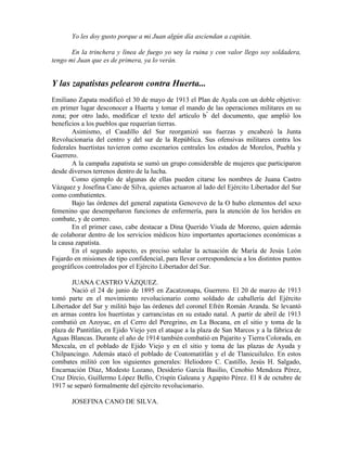 Yo les doy gusto porque a mi Juan algún día asciendan a capitán.

       En la trinchera y línea de fuego yo soy la ruina y con valor llego soy soldadera,
tengo mi Juan que es de primera, ya lo verán.


Y las zapatistas pelearon contra Huerta...
Emiliano Zapata modificó el 30 de mayo de 1913 el Plan de Ayala con un doble objetivo:
en primer lugar desconocer a Huerta y tomar el mando de las operaciones militares en su
zona; por otro lado, modificar el texto del artículo b" del documento, que amplió los
beneficios a los pueblos que requerían tierras.
       Asimismo, el Caudillo del Sur reorganizó sus fuerzas y encabezó la Junta
Revolucionaria del centro y del sur de la República. Sus ofensivas militares contra los
federales huertistas tuvieron como escenarios centrales los estados de Morelos, Puebla y
Guerrero.
       A la campaña zapatista se sumó un grupo considerable de mujeres que participaron
desde diversos terrenos dentro de la lucha.
       Como ejemplo de algunas de ellas pueden citarse los nombres de Juana Castro
Vázquez y Josefina Cano de Silva, quienes actuaron al lado del Ejército Libertador del Sur
como combatientes.
       Bajo las órdenes del general zapatista Genovevo de la O hubo elementos del sexo
femenino que desempeñaron funciones de enfermería, para la atención de los heridos en
combate, y de correo.
       En el primer caso, cabe destacar a Dina Querido Viuda de Moreno, quien además
de colaborar dentro de los servicios médicos hizo importantes aportaciones económicas a
la causa zapatista.
       En el segundo aspecto, es preciso señalar la actuación de María de Jesús León
Fajardo en misiones de tipo confidencial, para llevar correspondencia a los distintos puntos
geográficos controlados por el Ejército Libertador del Sur.

       JUANA CASTRO VÁZQUEZ.
       Nació el 24 de junio de 1895 en Zacatzonapa, Guerrero. El 20 de marzo de 1913
tomó parte en el movimiento revolucionario como soldado de caballería del Ejército
Libertador del Sur y militó bajo las órdenes del coronel Efrén Román Aranda. Se levantó
en armas contra los huertistas y carrancistas en su estado natal. A partir de abril de 1913
combatió en Azoyuc, en el Cerro del Peregrino, en La Bocana, en el sitio y toma de la
plaza de Pantitlán, en Ejido Viejo yen el ataque a la plaza de San Marcos y a la fábrica de
Aguas Blancas. Durante el año de 1914 también combatió en Pajarito y Tierra Colorada, en
Mexcala, en el poblado de Ejido Viejo y en el sitio y toma de las plazas de Ayuda y
Chilpancingo. Además atacó el poblado de Coatomatitlán y el de Tlanicuilulco. En estos
combates militó con los siguientes generales: Heliodoro C. Castillo, Jesús H. Salgado,
Encarnación Díaz, Modesto Lozano, Desiderio García Basilio, Cenobio Mendoza Pérez,
Cruz Dircio, Guillermo López Bello, Crispín Galeana y Agapito Pérez. El 8 de octubre de
1917 se separó formalmente del ejército revolucionario.

       JOSEFINA CANO DE SILVA.
 