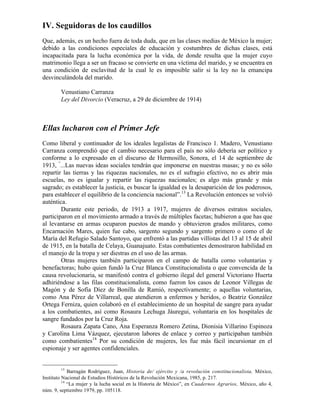 IV. Seguidoras de los caudillos
Que, además, es un hecho fuera de toda duda, que en las clases medias de México la mujer;
debido a las condiciones especiales de educación y costumbres de dichas clases, está
incapacitada para la lucha económica por la vida, de donde resulta que la mujer cuyo
matrimonio llega a ser un fracaso se convierte en una víctima del marido, y se encuentra en
una condición de esclavitud de la cual le es imposible salir si la ley no la emancipa
desvinculándola del marido.

        Venustiano Carranza
        Ley del Divorcio (Veracruz, a 29 de diciembre de 1914)



Ellas lucharon con el Primer Jefe
Como liberal y continuador de los ideales legalistas de Francisco 1. Madero, Venustiano
Carranza comprendió que el cambio necesario para el país no sólo debería ser político y
conforme a lo expresado en el discurso de Hermosillo, Sonora, el 14 de septiembre de
1913, “...Las nuevas ideas sociales tendrán que imponerse en nuestras masas; y no es sólo
repartir las tierras y las riquezas nacionales, no es el sufragio efectivo, no es abrir más
escuelas, no es igualar y repartir las riquezas nacionales; es algo más grande y más
sagrado; es establecer la justicia, es buscar la igualdad es la desaparición de los poderosos,
para establecer el equilibrio de la conciencia nacional”.13 La Revolución entonces se volvió
auténtica.
        Durante este periodo, de 1913 a 1917, mujeres de diversos estratos sociales,
participaron en el movimiento armado a través de múltiples facetas; hubieron a que has que
al levantarse en armas ocuparon puestos de mando y obtuvieron grados militares, como
Encarnación Mares, quien fue cabo, sargento segundo y sargento primero o como el de
María del Refugio Salado Santoyo, que enfrentó a las partidas villistas del 13 al 15 de abril
de 1915, en la batalla de Celaya, Guanajuato. Estas combatientes demostraron habilidad en
el manejo de la tropa y ser diestras en el uso de las armas.
        Otras mujeres también participaron en el campo de batalla corno voluntarias y
benefactoras; hubo quien fundó la Cruz Blanca Constitucionalista o que convencida de la
causa revolucionaria, se manifestó contra el gobierno ilegal del general Victoriano Huerta
adhiriéndose a las filas constitucionalista, como fueron los casos de Leonor Villegas de
Magón y de Sofía Díez de Bonilla de Ramió, respectivamente; o aquellas voluntarias,
como Ana Pérez de Villarreal, que atendieron a enfermos y heridos, o Beatriz González
Ortega Ferniza, quien colaboró en el establecimiento de un hospital de sangre para ayudar
a los combatientes, así como Rosaura Lechuga Jáuregui, voluntaria en los hospitales de
sangre fundados por la Cruz Roja.
        Rosaura Zapata Cano, Ana Esperanza Romero Zetina, Dionisia Villarino Espinoza
y Carolina Lima Vázquez, ejecutaron labores de enlace y correo y participaban también
como combatientes14 Por su condición de mujeres, les fue más fácil incursionar en el
espionaje y ser agentes confidenciales.


        13
             Barragán Rodríguez, Juan, Historia de/ ejército y /a revolución constitucionalista, México,
Instituto Nacional de Estudios Históricos de la Revolución Mexicana, 1985, p. 217.
          14
             “La mujer y la lucha social en la Historia de México”, en Cuadernos Agrarios, México, año 4,
núm. 9, septiembre 1979, pp. 105118.
 