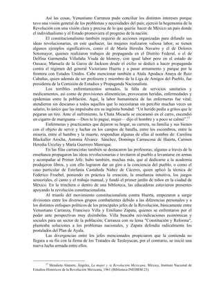 Así las cosas, Venustiano Carranza pudo conciliar los distintos intereses porque
tuvo una visión general de los problemas y necesidades del país; ejerció la hegemonía de la
Revolución con una visión clara y precisa de lo que quería: hacer de México un país donde
el individualismo y el Estado promoviera el progreso de la nación.
        El constitucionalismo también requirió de acciones organizadas para difundir sus
ideas revolucionarias, en este quehacer, las mujeres realizaron valiosa labor; se tienen
algunos ejemplos significativos, como el de María Heredia Navarro y el de Dolores
Sotomayor, quienes realizaron trabajos de propaganda en el Distrito Federal, o el de
Delfina Garmendia Villafaña Viuda de hlonroy, con igual labor pero en el estado de
Oaxaca; Manuela de la Garza de Jackson desde el exilio se dedicó a hacer propaganda
contra el régimen del general Victoriano Huerta y a pasar armamento y parque por la
frontera con Estados Unidos. Cabe mencionar también a Atala Apodaca Anaya de Ruiz
Cabañas, quien además de ser profesora y miembro de la Liga de Amigos del Pueblo, fue
presidenta de la Comisión de Estudios y Propaganda Nacionalista.
        Los terribles enfrentamientos armados, la falta de servicios sanitarios y
medicamentos, así como de provisiones alimenticias, provocaron heridas, enfermedades y
epidemias entre la población. Aquí, la labor humanitaria de las enfermeras fue vital;
atendieron sin descanso a todos aquellos que lo necesitaran sin percibir muchas veces un
salario, lo único que las impulsaba era su ingénita bondad: “Un herido pedía a gritos que le
pegaran un tiro. Ante el sufrimiento, la Chata Micaela se encaramó en el carro, encendió
un cigarro de mariguana —Dios te lo pague, mujer— dijo el hombre y a poco se calmó”.15
        Enfermeras y practicantes que dejaron su hogar, su carrera, su familia y sus bienes
con el objeto de servir y luchar en los campos de batalla, entre los escombros, entre la
miseria, entre el hambre y la muerte, respondían algunas de ellas al nombre de: Carolina
Blackaller Arocha, Antonia Álvarez Sánchez, Dominga Carrascosa de Huerta, Carmen
Heredia Urcelay y María Guerrero Manrique.
        En las filas carrancistas también se destacaron las profesoras; algunas a través de la
enseñanza propagaron las ideas revolucionarias e invitaron al pueblo a levantarse en armas
y acompañar al Primer Jefe; hubo también, muchas más, que al dedicarse a la academia
produjeron libros, y con ello lograron dar un giro a la conciencia del pueblo, o como el
caso particular de Estefanía Castañeda Núñez de Cáceres, quien aplicó la técnica de
Federico Froebel, poniendo en práctica la creación, la enseñanza intuitiva, los juegos
sensoriales, el canto y el trabajo manual, y fundó el primer jardín de niños en la ciudad de
México. En la trinchera o dentro de una biblioteca, las educadoras estuvieron presentes
apoyando la revolución constitucionalista.
        Al triunfo del movimiento constitucionalista contra Huerta, empezaron a surgir
divisiones entre los diversos grupos combatientes debido a las diferencias personales y a
los distintos enfoques políticos de los principales jefes de la Revolución, básicamente entre
Venustiano Carranza, Francisco Villa y Emiliano Zapata, quienes se enfrentaron por el
poder ante perspectivas muy disímbolas. Villa buscaba reivindicaciones económicas y
sociales para un sector de la población; Carranza con su lema "Constitución y Reforma",
planteaba soluciones a los problemas nacionales, y Zapata defendía radicalmente los
postulados del Plan de Ayala.
        Las divergencias entre los jefes mencionados propiciaron que la contienda no
llegara a su fin con la firma de los Tratados de Teoloyucan, por el contrario, se inició una
nueva lucha armada entre ellos.



        15
          Mendieta Alatorre, Ángeles, La mujer y /a Revolución Mexicana, México, Instituto Nacional de
Estudios Históricos de la Revolución Mexicana, 1961 (Biblioteca INEHRM:23).
 
