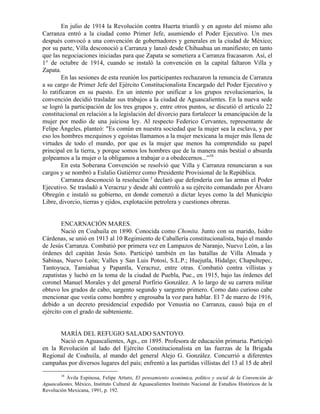 En julio de 1914 la Revolución contra Huerta triunfó y en agosto del mismo año
Carranza entró a la ciudad como Primer Jefe, asumiendo el Poder Ejecutivo. Un mes
después convocó a una convención de gobernadores y generales en la ciudad de México;
por su parte, Villa desconoció a Carranza y lanzó desde Chihuahua un manifiesto; en tanto
que las negociaciones iniciadas para que Zapata se sometiera a Carranza fracasaron. Así, el
1° de octubre de 1914, cuando se instaló la convención en la capital faltaron Villa y
Zapata.
        En las sesiones de esta reunión los participantes rechazaron la renuncia de Carranza
a su cargo de Primer Jefe del Ejército Constitucionalista Encargado del Poder Ejecutivo y
lo ratificaron en su puesto. En un intento por unificar a los grupos revolucionarios, la
convención decidió trasladar sus trabajos a la ciudad de Aguascalientes. En la nueva sede
se logró la participación de los tres grupos y, entre otros puntos, se discutió el artículo 22
constitucional en relación a la legislación del divorcio para fortalecer la emancipación de la
mujer por medio de una juiciosa ley. Al respecto Federico Cervantes, representante de
Felipe Ángeles, planteó: "Es común en nuestra sociedad que la mujer sea la esclava, y por
eso los hombres mezquinos y egoístas llamamos a la mujer mexicana la mujer más llena de
virtudes de todo el mundo, por que es la mujer que menos ha comprendido su papel
principal en la tierra, y porque somos los hombres que de la manera más bestial o absurda
golpeamos a la mujer o la obligamos a trabajar o a obedecernos...”16
        En esta Soberana Convención se resolvió que Villa y Carranza renunciaran a sus
cargos y se nombró a Eulalio Gutiérrez como Presidente Provisional de la República.
        Carranza desconoció la resolución y declaró que defendería con las armas el Poder
Ejecutivo. Se trasladó a Veracruz y desde ahí controló a su ejército comandado por Álvaro
Obregón e instaló su gobierno, en donde comenzó a dictar leyes como la del Municipio
Libre, divorcio, tierras y ejidos, explotación petrolera y cuestiones obreras.


        ENCARNACIÓN MARES.
        Nació en Coahuila en 1890. Conocida como Chonita. Junto con su marido, Isidro
Cárdenas, se unió en 1913 al 10 Regimiento de Caballería constitucionalista, bajo el mando
de Jesús Carranza. Combatió por primera vez en Lampazos de Naranjo, Nuevo León, a las
órdenes del capitán Jesús Soto. Participó también en las batallas de Villa Almada y
Sabinas, Nuevo León; Valles y San Luis Potosí, S.L.P.; Huejutla, Hidalgo; Chapultepec,
Tantoyuca, Tamiahua y Papantla, Veracruz, entre otras. Combatió contra villistas y
zapatistas y luchó en la toma de la ciudad de Puebla, Pue., en 1915, bajo las órdenes del
coronel Manuel Morales y del general Porfirio González. A lo largo de su carrera militar
obtuvo los grados de cabo, sargento segundo y sargento primero. Como dato curioso cabe
mencionar que vestía como hombre y engrosaba la voz para hablar. El 7 de marzo de 1916,
debido a un decreto presidencial expedido por Venustia no Carranza, causó baja en el
ejército con el grado de subteniente.


      MARÍA DEL REFUGIO SALADO SANTOYO.
      Nació en Aguascalientes, Ags., en 1895. Profesora de educación primaria. Participó
en la Revolución al lado del Ejército Constitucionalista en las fuerzas de la Brigada
Regional de Coahuila, al mando del general Alejo G. González. Concurrió a diferentes
campañas por diversos lugares del país; enfrentó a las partidas villistas del 13 al 15 de abril
        16
           Ávila Espinosa, Felipe Arturo, El pensamiento económica, político y social de la Convención de
Aguascalientes, México, Instituto Cultural de Aguascalientes Instituto Nacional de Estudios Históricos de la
Revolución Mexicana, 1991, p. 192.
 