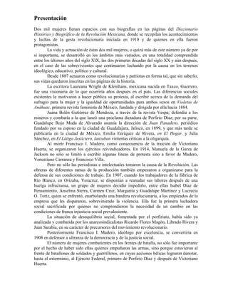 Presentación
Dos mil mujeres llenan espacios con sus biografías en las páginas del Diccionario
Histórico y Biográfico de la Revolución Mexicana, donde se recopilan los acontecimientos
y luchas de la gesta revolucionaria iniciada en 1910 y de quienes en ella fueron
protagonistas.
        La vida y actuación de éstas dos mil mujeres, o quizá más de este número ya de por
sí importante, se desarrolló en los ámbitos más variados, en una totalidad comprendida
entre los últimos años del siglo XIX, las dos primeras décadas del siglo XX y aún después,
en el caso de las sobrevivientes que continuaron luchando por la causa en los terrenos
ideológico, educativo, político y cultural.
        Desde 1887 actuaron como revolucionarias y patriotas en forma tal, que sin saberlo,
sus vidas quedaron inscritas en las páginas de la historia.
        La escritora Laureana Wright de Kleinhans, mexicana nacida en Taxco, Guerrero,
fue una visionaria de lo que ocurriría años después en el país. Las diferencias sociales
existentes le motivaron a hacer pública su protesta, al escribir acerca de la demanda del
sufragio para la mujer y la igualdad de oportunidades para ambos sexos en Violetas de
Anáhuac, primera revista feminista de México, fundada y dirigida por ella hacia 1884.
        Juana Belén Gutiérrez de Mendoza, a través de la revista Vespa; defendía a los
mineros y combatía a la que lanzó una proclama dictadura de Porfirio Díaz; por su parte,
Guadalupe Rojo Muda de Alvarado asumía la dirección de Juan Panadero, periódico
fundado por su esposo en la ciudad de Guadalajara, Jalisco, en 1899, y que más tarde se
publicaría en la ciudad de México. Emilia Enríquez de Rivera, en El Hogar, y Julia
Sánchez, en El Látigo Justiciero, lanzaban violentas críticas a la oligarquía.
        Al morir Francisco I. Madero, como consecuencia de la traición de Victoriano
Huerta, se organizaron los ejércitos reivindicadores. En 1914, Manuela de la Garza de
Jackson no sólo se limitó a escribir algunas líneas de protesta sino a favor de Madero,
Venustiano Carranza y Francisco Villa.
        Pero no sólo las periodistas e intelectuales tomaron la causa de la Revolución. Las
obreras de diferentes ramas de la producción también empezaron a organizarse para la
defensa de sus condiciones de trabajo. En 1907, cuando los trabajadores de la fábrica de
Río Blanco, en Orizaba, Veracruz, se disponían a reanudar sus labores después de una
huelga infructuosa, un grupo de mujeres decidió impedirlo, entre ellas Isabel Díaz de
Pensamiento, Anselma Sierra, Carmen Cruz, Margarita y Guadalupe Martínez y Lucrecia
O. Toriz, quien se enfrentó, enarbolando una bandera revolucionaria, a los empleados de la
empresa que les dispararon, sobreviniendo la violencia. Ella fue la primera luchadora
social sacrificada por quienes no comprendieron la necesidad de un cambio en las
condiciones de franca injusticia social prevaleciente.
        La situación de desequilibrio social, fomentada por el porfiriato, había sido ya
analizada y combatida por los anarcosindicalistas Ricardo Flores Magón, Librado Rivera y
Juan Sarabia, en su carácter de precursores del movimiento revolucionario.
        Posteriormente Francisco I. Madero, ideólogo por excelencia, se convertiría en
1908 en defensor a ultranza de la democracia y de la justicia social.
        El número de mujeres combatientes en los frentes de batalla, no sólo fue importante
por el hecho de haber sido ellas quienes empuñaron las armas, sino porque estuvieron al
frente de batallones de soldados y guerrilleros, en cuyas acciones bélicas lograron denotar,
hasta el exterminio, al Ejército Federal, primero de Porfirio Díaz y después de Victoriano
Huerta.
 