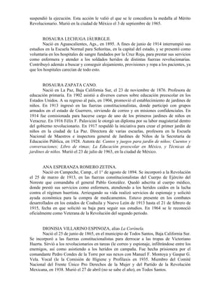 suspendió la ejecución. Esta acción le valió el que se le concediera la medalla al Mérito
Revolucionario. Murió en la ciudad de México el 3 de septiembre de 1965.


       ROSAURA LECHUGA JÁURRGLII.
       Nació en Aguascalientes, Ags., en 1895. A fines de junio de 1914 interrumpió sus
estudios en la Escuela Normal para Señoritas, en la capital del estado, y se presentó como
voluntaria en los hospitales de sangre fundados por la Cruz Roja, para prestar sus servicios
como enfermera y atender a los soldados heridos de distintas fuerzas revolucionarias.
Contribuyó además a buscar y conseguir alojamiento, provisiones y ropa a los pacientes, ya
que los hospitales carecían de todo esto.


       ROSAURA ZAPATA CANO.
       Nació en La Paz, Baja California Sur, el 23 de noviembre de 1876. Profesora de
educación primaria. En 1902 asistió a diversos cursos sobre educación preescolar en los
Estados Unidos. A su regreso al país, en 1904, promovió el establecimiento de jardines de
niños. En 1913 ingresó en las fuerzas constitucionalistas, donde participó con grupos
armados en el estado de Guerrero, sirviendo de correo y en misiones confidenciales. En
1914 fue comisionada para hacerse cargo de uno de los primeros jardines de niños en
Veracruz. En 1916 Félix F. Palavicini le otorgó un diploma por su labor magisterial dentro
del gobierno revolucionario. En 1917 respaldó la iniciativa para crear el primer jardín de
niños en la ciudad de La Paz. Directora de varias escuelas, profesora en la Escuela
Nacional de Maestros e inspectora general de Jardines de Niños de la Secretaría de
Educación Pública, en 1928. Autora de: Cantos y juegos para jardín de niños; Cuentos y
conversaciones; Libro de rimas; La Educación preescolar en México, y Técnicas de
jardines de niños. Murió el 23 de julio de 1963, en la ciudad de México.


        ANA ESPERANZA ROMERO ZETINA.
        Nació en Campeche, Camp., el 1° de agosto de 1894. Se incorporó a la Revolución
el 25 de marzo de 1913, en las fuerzas constitucionalistas del Cuerpo de Ejército del
Noreste que comandaba el general Pablo González. Quedó adscrita al cuerpo médico,
donde prestó sus servicios como enfermera, atendiendo a los heridos caídos en la lucha
contra el régimen huertista. Arriesgando su vida realizó servicios de espionaje y solicitó
ayuda económica para la compra de medicamentos. Estuvo presente en los combates
desarrollados en los estados de Coahuila y Nuevo León de 1913 hasta el 21 de febrero de
1915, fecha en que solicitó su baja para seguir sus estudios. En 1964 se le reconoció
oficialmente como Veterana de la Revolución del segundo periodo.


       DIONISIA VILLARINO ESPINOZA, alias La Corónela.
       Nació el 25 de junio de 1865, en el municipio de Todos Santos, Baja California Sur.
Se incorporó a las fuerzas constitucionalistas para derrocar a las tropas de Victoriano
Huerta. Sirvió a los revolucionarios en tareas (le correo y espionaje, infiltrándose entre los
enemigos, así como asistiendo a los heridos en campaña. Fue hecha prisionera por el
comandante Pedro Condes de la Torre por sus nexos con Manuel F. Montoya y Gaspar G.
Vela. Vocal (le la Comisión de Higiene y Profilaxis en 1935. Miembro del Comité
Nacional del Frente Único Pro Derechos de la Mujer y del Partido de la Revolución
Mexicana, en 1938. Murió el 27 de abril (no se sabe el año), en Todos Santos.
 