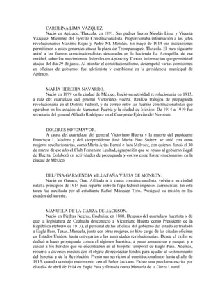 CAROLINA LIMA VÁZQUEZ.
       Nació en Apizaco, Tlaxcala, en 1891. Sus padres fueron Nicolás Lima y Vicenta
Vázquez. Miembro del Ejército Constitucionalista. Proporcionaba información a los jefes
revolucionarios Máximo Rojas y Pedro NI. Morales. En mayo de 1914 sus indicaciones
permitieron a estos generales atacar la plaza de Tzompantepec, Tlaxcala. El mes siguiente
avisó a las fuerzas constitucionalistas destacadas en la hacienda La Aztequilla, de esa
entidad, sobre los movimientos federales en Apizaco y Tlaxco, información que permitió el
ataque del día 29 de junio. Al triunfar el constitucionalismo, desempeñó varias comisiones
en oficinas de gobierno; fue telefonista y escribiente en la presidencia municipal de
Apizaco.


        MARÍA HEREDIA NAVARRO.
        Nació en 1899 en la ciudad de México. Inició su actividad revolucionaria en 1913,
a raíz del cuartelazo del general Victoriano Huerta. Realizó trabajos de propaganda
revolucionaria en el Distrito Federal, y de correo entre las fuerzas constitucionalistas que
operaban en los estados de Veracruz, Puebla y la ciudad de México. De 1914 a 1919 fue
secretaria del general Alfredo Rodríguez en el Cuerpo de Ejército del Noroeste.


       DOLORES SOTOMAYOR.
       A causa del cuartelazo del general Victoriano Huerta y la muerte del presidente
Francisco I. Madero y del vicepresidente José María Pino Suárez, se unió con otras
mujeres revolucionarias, como María Arias Bernal e Inés Malvaéz, con quienes fundó el 30
de marzo de ese año el Club Femenino Lealtad, agrupación que se opuso al gobierno ilegal
de Huerta. Colaboró en actividades de propaganda y correo entre los revolucionarios en la
ciudad de México.


        DELFINA GARMENDIA VILLAFAÑA VIUDA DE MONROY.
        Nació en Oaxaca, Oax. Afiliada a la causa constitucionalista, volvió a su ciudad
natal a principios de 1914 para repartir entre la tropa federal impresos carrancistas. En esta
tarea fue auxiliada por el estudiante Rafael Márquez Toro. Prosiguió su misión en los
estados del sureste.


         MANUELA DE LA GARZA DE .JACKSON.
         Nació en Piedras Negras, Coahuila, en 1880. Después del cuartelazo huertista y de
que la legislatura de Coahuila desconoció a Victoriano Huerta como Presidente de la
República (febrero de 1913), el personal de las oficinas del gobierno del estado se trasladó
a Eagle Pass, Texas. Manuela, junto con otras mujeres, se hizo cargo de las citadas oficinas
en Estados Unidos, hasta entregarlas a las autoridades revolucionarias. Desde el exilio se
dedicó a hacer propaganda contra el régimen huertista, a pasar armamento y parque, y a
cuidar a los heridos que se encontraban en el hospital temporal de Eagle Pass. Además,
recurrió a diversos medios con el objeto de recolectar fondos para ayudar al sostenimiento
del hospital y de la Revolución. Prestó sus servicios al constitucionalismo hasta el año de
1915, cuando contrajo matrimonio con el Señor Jackson. Existe una proclama escrita por
ella el 4 de abril de 1914 en Eagle Pass y firmada como Manuela de la Garza Laurel.
 