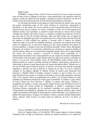 PROCLAMA
        SEÑORES: siempre hemos tenido la firme convicción de que la mujer mexicana
tiene un alma en que se alberga el más puro y santo patriotismo y que desprecia todos los
peligros, arrolla los obstáculos más grandes y afronta los mayores sacrificios con tal de ir
siempre en pos de la persecución de un bello ideal de humanidad, de altruismo...
        En esta época de prueba en que peligra el futuro bienestar de nuestra raza, hoy que
una guerra encarnizada siega en flor quizá millones de existencias, esparciendo la
desolación y el luto desde uno al otro extremo de este hermosísimo girón de fértil tierra
americana, hoy que los campos, los valles y montañas se tiñen con la linfa purpurina de
mártires muchas veces ignorados, es cuando la mujer mexicana se revela corno un ángel
verdadero de caridad y paz sobre la tierra y se dispone a restañar las heridas de los bravos
que caen bajo el furor de las balas fraticidas, ¿Qué más bello cuadro que esa legión de
mexicanas, de abnegadas que dejan la tranquila paz de sus hogares para arrancar del borde
del sepulcro al triste soldado que agoniza; y levantar sobre el cadáver de infames
esclavistas cada vez más alto el estandarte del honor, y protestar con la fuerza de las armas
contra los déspotas que en mala hora llegaron por una senda sembrada con cráneos de
invictos paladines, a usurpar la más alta investidura del poder? Huerta, Díaz, Mondragón,
Blanquet y de la Barra: los monstruos maldecidos que arrojaron un asqueroso baldón en
nuestra historia, deben ser sin misericordia castigados, porque ellos cual un soplo maldito
que saliera del averno, vinieron a convertir el alcázar nunca mancillado (le la
representación nacional en una cloaca pestilente en que vegetan los traidores disputándose
la inmaculada veste de la patria. ¿Que méritos tienen esa caterva de asesinos y cobardes sin
honor y sin con sic]: Acaso habrán creído, M ISE-RABLES, poder ostentar como un
legítimo timbre de victoria el horrible asesinato de Madero? ¡Qué grande, qué hermosa e
inmaculada se destaca la gran figura heroica de nuestro presidente mártir! ¡Bendito sea, sí,
mil veces bendito aquel a quien la traición, el martirio y la muerte han marcado la portada
sangrienta y gloriosa con que la historia, la maestra de la vida y luz de la verdad ha
recogido en sus páginas sagradas el sublime nombre de nuestro gran demócrata Don
Francisco 1. Madero! Murió el hombre, concluyó el mártir, sí, pero su ideal vive y este
ideal fructificará muy pronto. La semilla era fecunda, la tierra estaba prepararla, Carranza,
Villa y otros muchos, fieles al cumplimiento de su deber y de su honor luchan con rabia
espartana por defender la libertad de nuestra gran Tenochtitlán. El pueblo, el gran coloso,
el esclavo liberto por Don Francisco I. Madero, no quiere más tiranos, traidores, ni
usurpadores de machete y, pronto, muy pronto, llegará el día en que brillando el sol de la
justicia arroje del vetusto castillo de Chapultepec, al traidor y sanguinario asesino
Victoriano Huerta, responsable de los asesinatos cometidos con nuestro Presidente y
Vicepresidente de la República. ¡Benditos mil veces seáis, sublimes mártires! ¡Que vuestra
sangre inocentemente derramada en holocausto de vuestras libertades, sea el pendón que el
pueblo eleve para arrojar y castigar a los traidores! ¡Honor a nuestros mártires Demócratas!
¡Salve, Apóstol, Titán excelso! ¡La patria, llena de cadáveres, de luto y de dolor, os
bendice!

                                                                Manada de la Garza Laurel


      ATALA APODACA ANAYA DE RUIZ CABAÑAS.
      Nació en Tapalpa, Jalisco, el 9 de abril de 1884, aunque algunas versiones señalan
Techaluta como su lugar de nacimiento. Realizó sus estudios primarios en la capital del
 