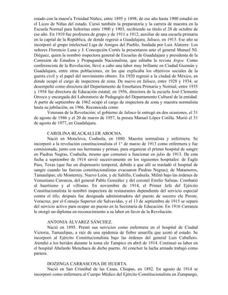 estado con la maestra Trinidad Núñez, entre 1895 y 1898; de ese año hasta 1900 estudió en
el Liceo de Niñas del estado. Cursó también la preparatoria y la carrera de maestra en la
Escuela Normal para Señoritas entre 1900 y 1903, recibiendo su título el 28 de octubre de
ese año. En 1910 fue profesora de grupo y de 1911 a 1912, auxiliar de una escuela primaria
en la capital de la República, de donde regresó a Guadalajara, Jalisco, en 1913. Ese año se
incorporó al grupo intelectual Liga de Amigos del Pueblo, fundada por Luis Alatorre. Los
señores Florencio Luna y J. Concepción Cortés la presentaron ante el general Manuel NI.
Diéguez, quien la nombró inspectora general de Escuelas de Guadalajara y presidenta de la
Comisión de Estudios y Propaganda Nacionalista, que editaba la revista Argos. Como
conferencista de la Revolución, llevó a cabo una labor muy brillante en Ciudad Guzmán y
Guadalajara, entre otras poblaciones, en las que explicaba los objetivos sociales de la
guerra civil y el papel del movimiento obrero. En 1920 regresó a la ciudad de México, en
donde ocupó el cargo de inspectora de zona. De nuevo en Jalisco, entre 1928 y 1934, se
desempeñó como directora del Departamento de Enseñanza Primaria y Normal; entre 1935
y 1954 fue directora de Educación estatal; en 1956, directora de la escuela José Clemente
Orozco y encargada del Laboratorio de Pedagogía del Departamento Cultural de la entidad.
A partir de septiembre de 1962 ocupó el cargo de inspectora de zona y maestra normalista
hasta su jubilación, en 1966. Reconocida como
        Veterana de la Revolución; el gobierno de Jalisco le entregó en dos ocasiones, el 31
de agosto de 1946 y el 20 de marzo de 1957, la presea Manuel López Cotilla. Murió el 31
de agosto de 1977, en Guadalajara.

        CAROLINA BLACKALLER AROCHA.
        Nació en Monclova, Coahuila, en 1880. Maestra normalista y enfermera. Se
incorporó a la revolución constitucionalista el 1° de marzo de 1913 como enfermera y fue
comisionada, junto con sus hermanas y primas, para organizar el primer hospital de sangre
en Piedras Negras, Coahuila, mismo que comenzó a funcionar en julio de 1913. De esta
fecha a septiembre de 1914 sirvió sucesivamente en los siguientes hospitales: de Eagle
Pass, Texas (que fue un dispensario temporal, debido a que allí se trasladó el hospital de
sangre cuando las fuerzas constitucionalistas evacuaron Piedras Negras); de Matamoros,
Tamaulipas; ele Monterrey, Nuevo León, y de Saltillo, Coahuila. Militó bajo las órdenes de
Venustiano Carranza, del general Pablo González y del coronel Emilio Salinas. Combatió
al huertismo y al villismo. En noviembre de 1914, el Primer Jefe del Ejército
Constitucionalista la nombró inspectora de restaurantes dependiente del servicio especial
contra el tifo; después fue designada administradora del puesto de socorro ele Perote,
Veracruz, por el Consejo Superior ele Salvavidas, y el 13 de septiembre de 1915 se separó
del servicio activo para ocupar un puesto en la Secretaría de Educación. En 1916 Carranza
le otorgó un diploma en reconocimiento a su labor en favor de la Revolución.

        ANTONIA ÁLVAREZ SÁNCHEZ.
        Nació en 1895. Prestó sus servicios como enfermera en el hospital de Ciudad
Victoria, Tamaulipas, a raíz de una epidemia de fiebre amarilla que azotó al estado. Se
incorporó al Ejército Constitucionalista bajo las órdenes del general Luis Caballero.
Atendió a los heridos durante la toma ele Tampico en abril de 1914. Continuó su labor en
el hospital Abelardo Menchaca de dicho puerto. Al concluir la lucha armada trabajó como
partera.

       DOZIINGA CARRASCOSA DE HUERTA.
       Nació en San Cristóbal de las Casas, Chiapas, en 1892. En agosto de 1914 se
incorporó como enfermera al Cuerpo Médico del Ejército Constitucionalista en Zumpango,
 
