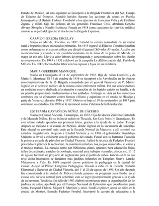 Estado de México. Al año siguiente se incorporó a la Brigada Fronteriza del Sur, Cuerpo
de Ejército del Noreste. Atendió heridos durante las acciones de armas en Puebla,
Guanajuato y el Distrito Federal. Combatió a los ejércitos de Francisco Villa y de Emiliano
Zapata, y militó bajo las órdenes de los generales Francisco Coss, Abraham Cepeda,
Álvaro Obregón y Natalio Espinosa. Fungía en 1918 corno ayudante del servicio médico,
cuando se separó del ejército al disolverse la Brigada Espinosa.

        CARMEN HEREDIA URCELAY.
        Nació en Mérida, Yucatán, en 1897. Estudió la carrera normalista en su ciudad
natal c impartió clases en escuelas primarias. En 1915 ingresó al Ejército Constitucionalista
como enfermera en el cuerpo militar que dirigió el general Salvador Alvarado. Auxilio con
medicamentos y comida a los constitucionalistas en la toma de la plaza de Mérida, en
mayo de ese año. Llevó a cabo labores de propaganda y concientización sobre los ideales
revolucionarios. De 1945 a 1951 colaboró en la campaña La Alfabetización del. Pueblo de
México. En 1947 efectuó dicha labor con las esposas e hijos de los militares.

        MARÍA GUERRERO MANRIQUE.
        Nació en Guanajuato el 14 de septiembre de 1902. Hija de Isidro Guerrero y de
María B. Manrique. El 11 de octubre de 1916 se incorporó a la Revolución en las fuerzas
constitucionalistas de la 15 Brigada comandada por el general Francisco de P. Mariel;
ingresó en el servicio médico de la misma como enfermera militar. Por sus conocimientos
en medicina estuvo dedicada a la atención y curación de los heridos caídos en batalla, y de
su peculio proporcionó medicamentos a los soldados. Arriesgó su vida en los numerosos
combates que se efectuaron contra fuerzas villistas y zapatistas en el estado de Hidalgo y
parte de Veracruz, durante 1916 y 1917. Obtuvo su baja el 19 de noviembre de 1917 para
continuar sus estudios. En 1968 se le reconoció como Veterana de la Revolución.

        ESTEFANÍA CASTAÑEDA NÚÑEZ. DE CÁCERES.
        Nació en Ciudad Victoria, Tamaulipas, en 1872. Hija del doctor Zeferino Castañeda
y de Manuela Núñez. En su infancia radicó en Tlaxcala, San Luis Potosí y Guanajuato. En
este último estado aprendió sus primeras letras, gracias a la ayuda de su padre. Tiempo
después se trasladó a la ciudad de México, donde ingresó en la secundaria de señoritas.
Este plantel se convirtió más tarde en la Escuela Normal de Maestros y allí terminó sus
estudios magisteriales. Regresó a Ciudad Victoria y en 1896 el gobernador Guadalupe
Mainero la invitó a colaborar con el gobierno del estado. Fundó con su hermana Teodosia
la primera escuela de párvulos en Ciudad Victoria. Aplicó la técnica de Federico Froebel,
poniendo en práctica la recreación, la enseñanza intuitiva, los juegos sensoriales, el canto y
el trabajo manual. La escuela contó con biblioteca, piano, aparatos para educación física,
útiles de jardinería, carteles de zoología, material para trabajos manuales, ábaco, etc. El 15
de agosto formuló un proyecto de reglamento para el jardín de niños. Gracias al éxito que
tuvo dicha institución se fundaron más jardines infantiles en Tampico, Nuevo Laredo,
Matamoros y Tula. En 1898 impartió cursos prácticos de pedagogía en la capital del
estado. Asistió al Primer Congreso Pedagógico, llevado a cabo en la Escuela Primaria
Elemental y Superior de Ciudad Victoria, del 1" al 20 de agosto de 1899. Un año después
fue comisionada a la ciudad de México donde propuso un programa para fundar en el
estado una escuela normal para señoritas; esto se logró posteriormente gracias a la ayuda
de su hermana Teodosia. En julio de 1903 elaboró un proyecto para la organización de los
jardines de niños, aprobado por el Consejo Nacional de Educación que coordinaban justo
Sierra, Ezeyuiel Chávez, Miguel F. Martínez y otros. Fundó el primer jardín de niños en la
ciudad de México, llamado Federico Froebel. Incorporó la carrera de educadora a la
 