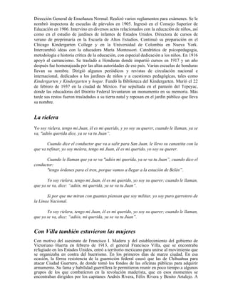 Dirección General de Enseñanza Normal. Realizó varios reglamentos para exámenes. Se le
nombró inspectora de escuelas de párvulos en 1905. Ingresó en el Consejo Superior de
Educación en 1906. Intervino en diversos actos relacionados con la educación de niños, así
como en el estudio de jardines de infantes de Estados Unidos. Directora de cursos de
verano de preprimaria en la Escuela de Altos Estudios. Continuó su preparación en el
Chicago Kindergarten College y en la Universidad de Colombia en Nueva York.
Intercambió ideas con la educadora María Montessori. Catedrática de psicopedagogía,
metodología e historia crítica de la educación, con especial dedicación a los niños. En 1916
apoyó al carrancismo. Se trasladó a Honduras donde impartió cursos en 1917 y un año
después fue homenajeada por las altas autoridades de ese país. Varias escuelas de honduras
llevan su nombre. Dirigió algunos periódicos y revistas de circulación nacional e
internacional, dedicados a los jardines de niños y a cuestiones pedagógicas, tales como
Kindergarten y Kindergarten y hogar. Fundó la Biblioteca del Kindergarten. Murió el 22
de febrero de 1937 en la ciudad de México. Fue sepultada en el panteón del Tepeyac,
donde las educadoras del Distrito Federal levantaron un monumento en su memoria. Más
tarde sus restos fueron trasladados a su tierra natal y reposan en el jardín público que lleva
su nombre.


La rielera
Yo soy rielera, tengo mi Juan, él es mi querido, y yo soy su querer, cuando le llaman, ya se
va, "adiós querida dice, ya se va tu Juan”.

       Cuando dice el conductor que va a salir para San Juan, le llevo su canastita con la
que va refinar, yo soy melera, tengo mi Juan, él es mi querido, yo soy su querer.

      Cuando le llaman que ya se va "adiós mi querida, ya se va tu Juan”, cuando dice el
conductor:
      "tengo órdenes para el tren, porque vamos a llegar a la estación de Belén”.

       Yo soy rielera, tengo mi Juan, él es mi querido, yo soy su querer; cuando le llaman,
que ya se va, dice: “adiós, mi querida, ya se va tu Juan”.

       Si por que me miran con guantes piensan que soy militar, yo soy puro garrotero de
la Línea Nacional.

       Yo soy rielera, tengo mi Juan, él es mi querido, yo soy su querer; cuando le llaman,
que ya se va, dice: “adiós, mi querida, ya se va tu Juan”.


Con Villa también estuvieron las mujeres
Con motivo del asesinato de Francisco I. Madero y del establecimiento del gobierno de
Victoriano Huerta en febrero de 1913, el general Francisco Villa, que se encontraba
refugiado en los Estados Unidos, entró a territorio mexicano para unirse al movimiento que
se organizaba en contra del huerrismo. En los primeros días de marzo ciudad. En esa
ocasión, la férrea resistencia de la guarnición federal causó que las de Chihuahua para
atacar Ciudad Guerrero, de donde tomó los fondos de las oficinas públicas para adquirir
armamento. Su fama y habilidad guerrillera le permitieron reunir en poco tiempo a algunos
grupos de los que combatieron en la revolución maderista, que en esos momentos se
encontraban dirigidos por los capitanes Andrés Rivera, Félix Rivera y Benito Artalejo. A
 