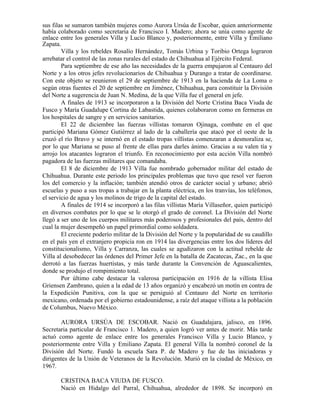 sus filas se sumaron también mujeres como Aurora Ursúa de Escobar, quien anteriormente
había colaborado como secretaria de Francisco I. Madero; ahora se unía como agente de
enlace entre los generales Villa y Lucio Blanco y, posteriormente, entre Villa y Emiliano
Zapata.
        Villa y los rebeldes Rosalío Hernández, Tomás Urbina y Toribio Ortega lograron
arrebatar el control de las zonas rurales del estado de Chihuahua al Ejército Federal.
        Para septiembre de ese año las necesidades de la guerra empujaron al Centauro del
Norte y a los otros jefes revolucionarios de Chihuahua y Durango a tratar de coordinarse.
Con este objeto se reunieron el 29 de septiembre de 1913 en la hacienda de La Loma o
según otras fuentes el 20 de septiembre en Jiménez, Chihuahua, para constituir la División
del Norte a sugerencia de Juan N. Medina, de la que Villa fue el general en jefe.
        A finales de 1913 se incorporaron a la División del Norte Cristina Baca Viuda de
Fusco y María Guadalupe Cortina de Labastida, quienes colaboraron como en fermeras en
los hospitales de sangre y en servicios sanitarios.
        El 22 de diciembre las fuerzas villistas tomaron Ojinaga, combate en el que
participó Mariana Gómez Gutiérrez al lado de la caballería que atacó por el oeste de la
cruzó el río Bravo y se internó en el estado tropas villistas comenzaran a desmoraliza se,
por lo que Mariana se puso al frente de ellas para darles ánimo. Gracias a su valen tía y
arrojo los atacantes lograron el triunfo. En reconocimiento por esta acción Villa nombró
pagadora de las fuerzas militares que comandaba.
        El 8 de diciembre de 1913 Villa fue nombrado gobernador militar del estado de
Chihuahua. Durante este periodo los principales problemas que tuvo que resol ver fueron
los del comercio y la inflación; también atendió otros de carácter social y urbano; abrió
escuelas y puso a sus tropas a trabajar en la planta eléctrica, en los tranvías, los teléfonos,
el servicio de agua y los molinos de trigo de la capital del estado.
        A finales de 1914 se incorporó a las filas villistas María Villaseñor, quien participó
en diversos combates por lo que se le otorgó el grado de coronel. La División del Norte
llegó a ser uno de los cuerpos militares más poderosos y profesionales del país, dentro del
cual la mujer desempeñó un papel primordial como soldadera.
        El creciente poderío militar de la División del Norte y la popularidad de su caudillo
en el país yen el extranjero propicia ron en 1914 las divergencias entre los dos líderes del
constitucionalismo, Villa y Carranza, las cuales se agudizaron con la actitud rebelde de
Villa al desobedecer las órdenes del Primer Jefe en la batalla de Zacatecas, Zac., en la que
derrotó a las fuerzas huertistas, y más tarde durante la Convención de Aguascalientes,
donde se produjo el rompimiento total.
        Por último cabe destacar la valerosa participación en 1916 de la villista Elisa
Griensen Zambrano, quien a la edad de 13 años organizó y encabezó un motín en contra de
la Expedición Punitiva, con la que se persiguió al Centauro del Norte en territorio
mexicano, ordenada por el gobierno estadounidense, a raíz del ataque villista a la población
de Columbus, Nuevo México.

       AURORA URSÚA DE ESCOBAR. Nació en Guadalajara, jalisco, en 1896.
Secretaria particular de Francisco 1. Madero, a quien logró ver antes de morir. Más tarde
actuó como agente de enlace entre los generales Francisco Villa y Lucio Blanco, y
posteriormente entre Villa y Emiliano Zapata. El general Villa la nombró coronel de la
División del Norte. Fundó la escuela Sara P. de Madero y fue de las iniciadoras y
dirigentes de la Unión de Veteranos de la Revolución. Murió en la ciudad de México, en
1967.

       CRISTINA BACA VIUDA DE FUSCO.
       Nació en Hidalgo del Parral, Chihuahua, alrededor de 1898. Se incorporó en
 