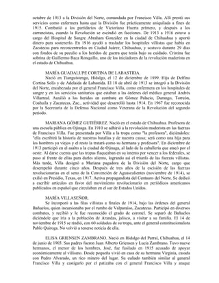 octubre de 1913 a la División del Norte, comandada por Francisco Villa. Allí prestó sus
servicios como enfermera hasta que la División fue prácticamente aniquilada a fines de
1915. Combatió a los partidarios de Victoriano Huerta primero, y después a los
carrancistas, cuando la Revolución se escindió en facciones. De 1913 a 1916 estuvo a
cargo del Hospital de Sangre Abraham González en la ciudad de Chihuahua y aportó
dinero para sostenerlo. En 1916 ayudó a trasladar los hospitales villistas que había en
Zacatecas para reconcentrarlos en Ciudad Juárez, Chihuahua, y sostuvo durante 29 días
con fondos de su peculio a los heridos de guerra que tenía bajo su cuidado. Cristina fue
sobrina de Guillermo Baca Ronquillo, uno de los iniciadores de la revolución maderista en
el estado de Chihuahua.

        MARÍA GUADALUPE CORTINA DE LABASTIDA.
        Nació en Tianguistengo, Hidalgo, el 12 de diciembre de 1899. Hija de Delfino
Cortina Solís y de Adelaida de Labastida. El 18 de abril de 1913 se integró a la División
del Norte, encabezada por el general Francisco Villa, como enfermera en los hospitales de
sangre y en los servicios sanitarios que estaban a las órdenes del médico general Andrés
Villarreal. Auxilió a los heridos en combate en Gómez Palacio, Durango, Torreón,
Coahuila y Zacatecas, Zac., actividad que desarrolló hasta 1914. En 1967 fue reconocida
por la Secretaría de la Defensa Nacional como Veterana de la Revolución del segundo
periodo.

        MARIANA GÓMEZ GUTIÉRREZ. Nació en el estado de Chihuahua. Profesora de
una escuela pública en Ojinaga. En 1910 se adhirió a la revolución maderista en las fuerzas
de Francisco Villa. Fue presentada por Villa a la tropa como "la profesora", diciéndoles:
"ella escribirá la historia de nuestras batallas y de nuestra causa; será como una hija para
los hombres ya viejos y el resto la tratará como su hermana y profesora". En diciembre de
1913 participó en el asalto a la ciudad de Ojinaga, al lado de la caballería que atacó por el
oeste. Al darse cuenta que las tropas flaqueaban en su intento por vencer a los federales, se
puso al frente de ellas para darles aliento, logrando así el triunfo de las fuerzas villistas.
Más tarde, Villa designó a Mariana pagadora de la División del Norte, cargo que
desempeñó durante cinco años. Después de tres años de la escisión de las fuerzas
revolucionarias en el seno de la Convención de Aguascalientes (noviembre de 1914), se
exilió en Presidio, Texas, en 1917. Activa propagandista del Centauro del Norte. Se dedicó
a escribir artículos en favor del movimiento revolucionario en periódicos americanos
publicados en español que circulaban en el sur de Estados Unidos.

       MARÍA VILLASEÑOR.
       Se incorporó a las filas villistas a finales de 1914, bajo las órdenes del general
Bañuelos, quien incursionaba por el rumbo de Valparaíso, Zacatecas. Participó en diversos
combates, y recibió y le fue reconocido el grado de coronel. Se separó de Bañuelos
diciéndole que iría a la población de Arandas, jalisco, a visitar a su familia. El 14 de
noviembre de 1915 se rindió, con 60 soldados de su tropa, ante el general constitucionalista
Pablo Quiroga. No volvió a tenerse noticia de ella.

       ELISA GRIENSEN ZAMBRANO. Nació en Hidalgo del Parral, Chihuahua, el 14
de junio de 1903. Sus padres fueron Juan Alberto Griensen y Lucía Zambrano. Tuvo nueve
hermanos, el menor de los hombres, José, fue fusilado en 1915 acusado de apoyar
económicamente al villismo. Desde pequeña vivió en casa de su hermana Virginia, casada
con Pedro Alvarado, un rico minero del lugar. Su cuñado también similar al general
Francisco Villa y castigarlo por el patizaba con el general Francisco Villa y ataque
 