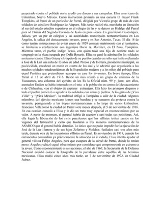perpetrado contra el poblado norte ayudó con dinero a sus campañas. Elisa americano de
Columbus, Nuevo México. Cursó instrucción primaria en una escuela El mayor Frank
Tompkins, al frente de un particular de Parral, dirigida por Victoria grupo de más de cien
soldados de caballero Rodríguez de Aizpuro. Más tarde realizó ría, marchaba en dirección
al sur del estado estudios superiores en el colegio de las y se detuvo en Hidalgo del Parral
para ad Damas del Sagrado Corazón de Jesús en provisiones. La guarnición Guadalajara,
Jalisco, yen un par de colegios y las autoridades municipales norteamericanos en Los
Ángeles, la salida del destacamento invasor, pero y en San Antonio, Texas. El día 18 de
como tenían instrucciones de evitar enero de 1929 contrajo matrimonio con el tamientos,
se limitaron a conferenciar con ingeniero Oscar A. Martínez, en El Paso, Tompkins.
Mientras tanto, el pueblo indige Texas, con quien tuvo una hija de nombre nado se
congregó en la plaza ocupada por Delia Rosario. Elisa se ganó la admiración los soldados
norteamericanos. Elisa Grieny el respeto de su pueblo cuando era sólo sen había reclamado
a José de la Luz una niña de 13 años de edad. Precoz y de Herrera, presidente municipal, su
pasivicidida, encabezó un motín en contra de los dad y le advirtió que organizaría a las
muchos soldados estadounidenses de la Expedición mujeres y a los niños del poblado para
expul Punitiva que pretendieron acampar en cara los invasores. En breve tiempo, Elisa
Parral el 12 de abril de 1916. Desde un mes reunió a un grupo de alumnos de la
Escueantes, una columna del ejército de los Es la Oficial núm. 99 y, junto con ellos,
arentados Unidos se había internado en el esta a la población en contra del destacamiento
o de Chihuahua, con el objeto de capturar extranjero. Ella hizo los primeros disparos y
todo el pueblo comenzó a agredir a los soldados con armas y piedras. A los gritos de ¡Viva
Villa!" y "¡Viva México!", la multitud obligó a Tompkins a salir de la ciudad. Algunos
miembros del ejército mexicano izaron una bandera y se sumaron ala protesta contra la
invasión, persiguiendo a las tropas norteamericanas a lo largo de varios kilómetros.
Francisco Villa tomó la ciudad de Parral siete meses después, el 5 de noviembre de 1916.
En esa ocasión conoció a Elisa y le dio un trato muy especial en reconocimiento por su
valor. A partir de entonces, el general habría de acceder a casi todas sus peticiones. Así,
ella logró la liberación de los ricos parralenses que los villistas tenían presos en los
vagones del ferrocarril y evitó que fusilaran a tres mineros norteamericanos de la
ASARCO que el general había detenido. Lo único que no pudo impedir fue la ejecución de
José de la Luz Herrera y de sus hijos Zeferino y Melchor, fusilados casi tres años más
tarde, durante otra de las incursiones villistas en Parral. En noviembre de 1919, cuando los
carrancistas dominaban ya prácticamente la situación en el estado, Elisa intentó ayudar al
general villista Felipe Ángeles, para que escapara de la cárcel de Parral, donde lo tenían
preso. Ángeles rechazó aquel ofrecimiento por considerar que comprometería en extremo a
la joven. Como reconocimiento a sus acciones, el año de 1967, la Secretaría de la Defensa
Nacional decidió colocar la fotografía de la parralense entre aquéllas de las heroínas
mexicanas. Elisa murió cinco años más tarde, un 7 de noviembre de 1972, en Ciudad
Juárez.
 