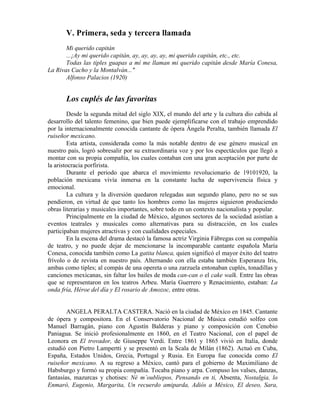 V. Primera, seda y tercera llamada
       Mi querido capitán
       ...¡Ay mi querido capitán, ay, ay, ay, ay, mi querido capitán, etc., etc.
       Todas las tiples guapas a mí me llaman mi querido capitán desde María Conesa,
La Rivas Cacho y la Montalván..."
       Alfonso Palacios (1920)


       Los cuplés de las favoritas
         Desde la segunda mitad del siglo XIX, el mundo del arte y la cultura dio cabida al
desarrollo del talento femenino, que bien puede ejemplificarse con el trabajo emprendido
por la internacionalmente conocida cantante de ópera Ángela Peralta, también llamada El
ruiseñor mexicano.
         Esta artista, considerada como la más notable dentro de ese género musical en
nuestro país, logró sobresalir por su extraordinaria voz y por los espectáculos que llegó a
montar con su propia compañía, los cuales contaban con una gran aceptación por parte de
la aristocracia porfirista.
         Durante el periodo que abarca el movimiento revolucionario de 19101920, la
población mexicana vivía inmersa en la constante lucha de supervivencia física y
emocional.
         La cultura y la diversión quedaron relegadas aun segundo plano, pero no se sus
pendieron, en virtud de que tanto los hombres como las mujeres siguieron produciendo
obras literarias y musicales importantes, sobre todo en un contexto nacionalista y popular.
         Principalmente en la ciudad de México, algunos sectores de la sociedad asistían a
eventos teatrales y musicales como alternativas para su distracción, en los cuales
participaban mujeres atractivas y con cualidades especiales.
         En la escena del drama destacó la famosa actriz Virginia Fábregas con su compañía
de teatro, y no puede dejar de mencionarse la incomparable cantante española María
Conesa, conocida también como La gatita blanca, quien significó el mayor éxito del teatro
frívolo o de revista en nuestro país. Alternando con ella estaba también Esperanza Iris,
ambas como tiples; al compás de una opereta o una zarzuela entonaban cuplés, tonadillas y
canciones mexicanas, sin faltar los bailes de moda can-can o el cake walk. Entre las obras
que se representaron en los teatros Arbeu. María Guerrero y Renacimiento, estaban: La
onda fría, Héroe del día y El rosario de Amozoc, entre otras.


        ANGELA PERALTA CASTERA. Nació en la ciudad de México en 1845. Cantante
de ópera y compositora. En el Conservatorio Nacional de Música estudió solfeo con
Manuel Barragán, piano con Agustín Balderas y piano y composición con Cenobio
Paniagua. Se inició profesionalmente en 1860, en el Teatro Nacional, con el papel de
Leonora en El trovador, de Giuseppe Verdi. Entre 1861 y 1865 vivió en Italia, donde
estudió con Pietro Lampertti y se presentó en la Scala de Milán (1862). Actuó en Cuba,
España, Estados Unidos, Grecia, Portugal y Rusia. En Europa fue conocida como El
ruiseñor mexicano. A su regreso a México, cantó para el gobierno de Maximiliano de
Habsburgo y formó su propia compañía. Tocaba piano y arpa. Compuso los valses, danzas,
fantasías, mazurcas y chotises: Né m’oubliepos, Pensando en ti, Absenta, Nostalgia, lo
Enmaró, Eugenio, Margarita, Un recuerdo amiparda, Adiós a México, El deseo, Sara,
 