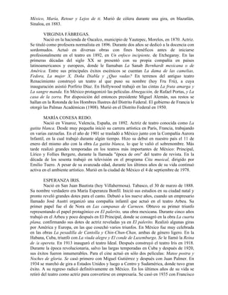 México, María, Retour y Lejos de ti. Murió de cólera durante una gira, en blazatlán,
Sinaloa, en 1883.

        VIRGINIA FÁBREGAS.
        Nació en la hacienda de Oacalco, municipio de Yautepec, Morelos, en 1870. Actriz.
Se tituló como profesora normalista en 1896. Durante dos años se dedicó a la docencia con
sordomudos. Actuó en diversas obras con fines benéficos antes de iniciarse
profesionalmente en el teatro en 1892, en Un enfoco incipiente, de Etchegaray. En las
primeras décadas del siglo XX se presentó con su propia compañía en países
latinoamericanos y europeos, donde le llamaban La Sanab Bernhardt mexicana o de
América. Entre sus principales éxitos escénicos se cuentan La dama de las camelias,
Fedora, La mujer X, Doña Diabla y ¿Quo vadas? En terrenos del antiguo teatro
Renacimiento construyó un teatro al que puso su nombre (hoy Fru Frú), a cuya
inauguración asistió Porfirio Díaz. En Hollywood trabajó en las cintas La fruta amarga y
La sangre manda. En México protagonizó las películas Abnegación, de Rafael Portas, y La
casa de la zorra. Por disposición del entonces presidente Miguel Alemán, sus restos se
hallan en la Rotonda de los Hombres Ilustres del Distrito Federal. El gobierno de Francia le
otorgó las Palmas Académicas (1908). Murió en el Distrito Federal en 1950.

        MARÍA CONESA REDO.
        Nació en Vinaroz, Valencia, España, en 1892. Actriz de teatro conocida como La
gatita blanca. Desde muy pequeña inició su carrera artística en París, Francia, trabajando
en varias zarzuelas. En el año de 1901 se trasladó a México junto con la Compañía Aurora
Infantil, en la cual trabajó durante algún tiempo. Hizo su debut en nuestro país el 11 de
enero del mismo año con la obra La gatita blanca, lo que le valió el sobrenombre. Más
tarde realizó grandes temporadas en los teatros más importantes de México: Principal,
Lírico y Follies Bergere, durante la llamada "época de oro" del teatro de revista. En la
década de los sesenta trabajó en televisión en el programa Cita musical, dirigido por
Emilio Tuero. A pesar de su avanzada edad, durante los últimos años de su vida continuó
activa en el ambiente artístico. Murió en la ciudad de México el 4 de septiembre de 1978.

        ESPERANZA IRIS.
        Nació en San Juan Bautista (hoy Villahermosa). Tabasco, el 30 de marzo de 1888.
Su nombre verdadero era María Esperanza Bonfil. Inició sus estudios en su ciudad natal y
pronto reveló grandes dotes para el canto. Debutó a los nueve años, cuando un empresario
llamado José Austri organizó una compañía infantil que actuó en el teatro Arbeu. Su
primer papel fue el de Nora en Las campanas de Carneen. Obtuvo su primer triunfo
representando el papel protagónico en El palerito, una obra mexicana. Durante cinco años
trabajó en el Arbeu y poco después en El Principal, donde se consagró en la obra La cuarta
plana, confirmando sus dotes de actriz reveladas ya en El palerito. Realizó algunas giras
por América y Europa, en las que cosechó varios triunfos. En México fue muy celebrada
en las obras La pesadilla de Cantolla y Chin-Chun-Chan, ambas de género ligero. En la
Habana, Cuba, triunfó con La viuda alegre y El conde de Luxemburgo. Se le llamó la Reina
de /a opereta. En 1913 inauguró el teatro Ideal. Después construyó el teatro Iris en 1918.
Durante la época revolucionaria, salvo las largas temporadas en Cuba y después de 1920,
sus éxitos fueron innumerables. Para el cine actuó en sólo dos películas: Matee postra y
Noches de gloria. Se casó primero con Miguel Gutiérrez y después con Juan Palmer. En
1934 se marchó de gira a Estados Unidos y luego a Centro y Sudamérica, donde tuvo gran
éxito. A su regreso radicó definitivamente en México. En los últimos años de su vida se
retiró del teatro como actriz para convertirse en empresaria. Se casó en 1935 con Francisco
 